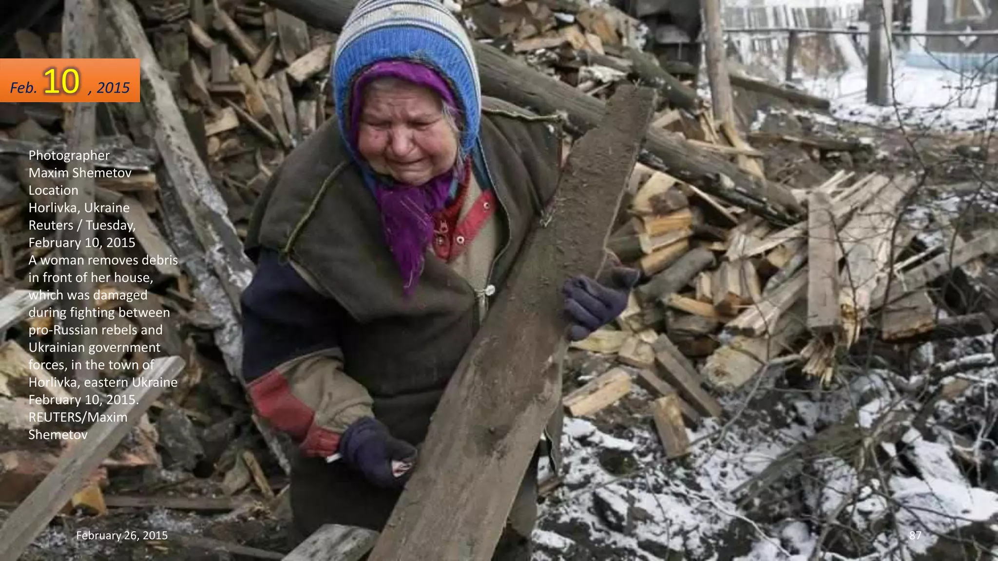 Photographer
Maxim Shemetov
Location
Horlivka, Ukraine
Reuters / Tuesday,
February 10, 2015
A woman removes debris
in front of her house,
which was damaged
during fighting between
pro-Russian rebels and
Ukrainian government
forces, in the town of
Horlivka, eastern Ukraine
February 10, 2015.
REUTERS/Maxim
Shemetov
Feb. 10 , 2015
February 26, 2015 87
 