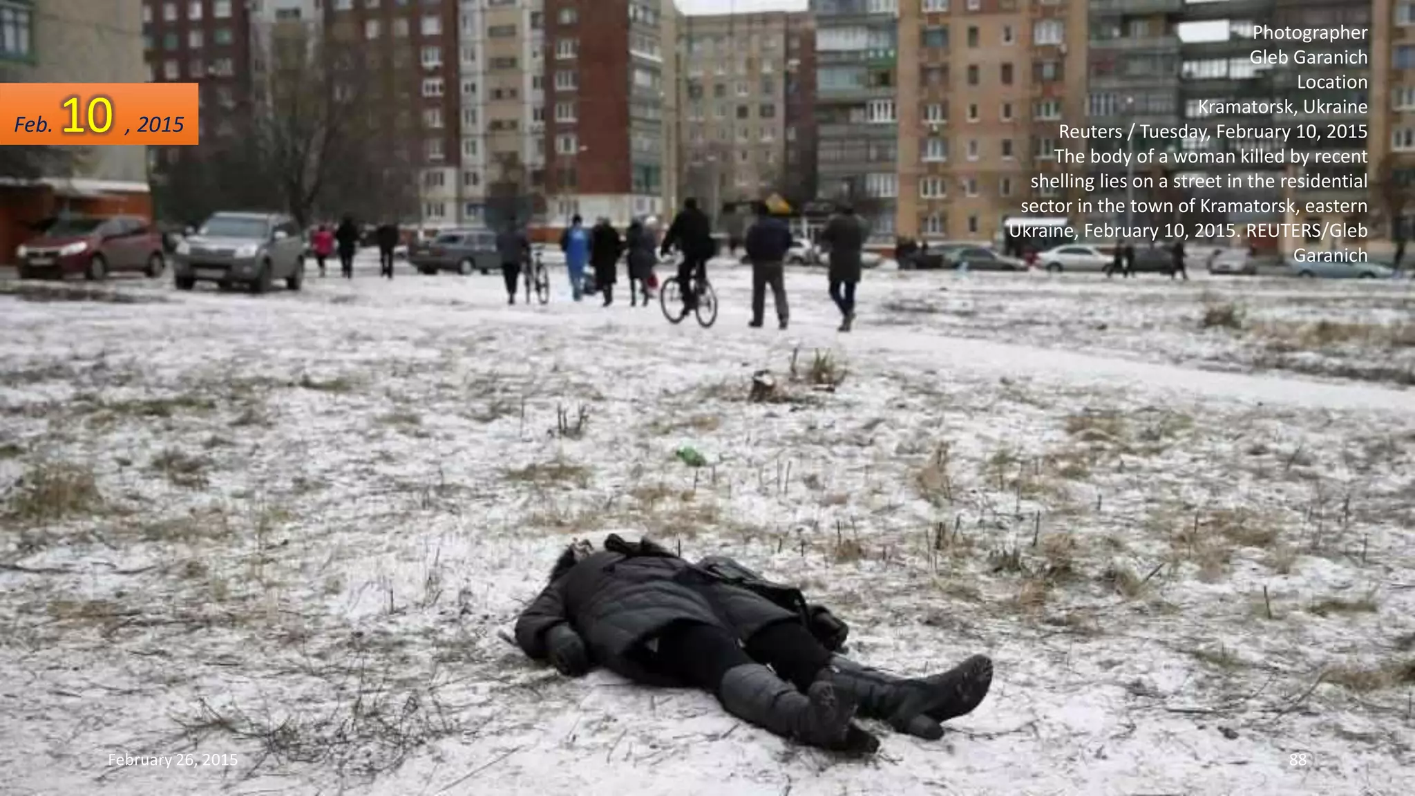 Photographer
Gleb Garanich
Location
Kramatorsk, Ukraine
Reuters / Tuesday, February 10, 2015
The body of a woman killed by recent
shelling lies on a street in the residential
sector in the town of Kramatorsk, eastern
Ukraine, February 10, 2015. REUTERS/Gleb
Garanich
Feb. 10 , 2015
February 26, 2015 88
 