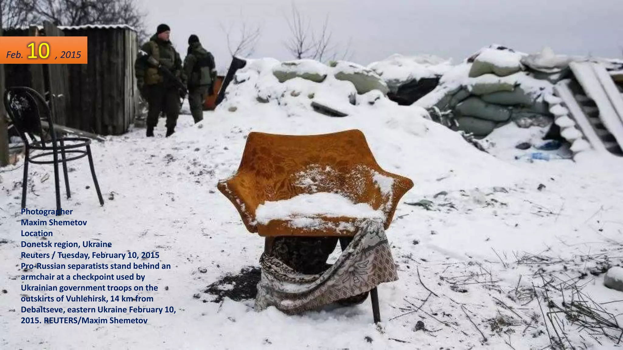 Photographer
Maxim Shemetov
Location
Donetsk region, Ukraine
Reuters / Tuesday, February 10, 2015
Pro-Russian separatists stand behind an
armchair at a checkpoint used by
Ukrainian government troops on the
outskirts of Vuhlehirsk, 14 km from
Debaltseve, eastern Ukraine February 10,
2015. REUTERS/Maxim Shemetov
Feb. 10 , 2015
 