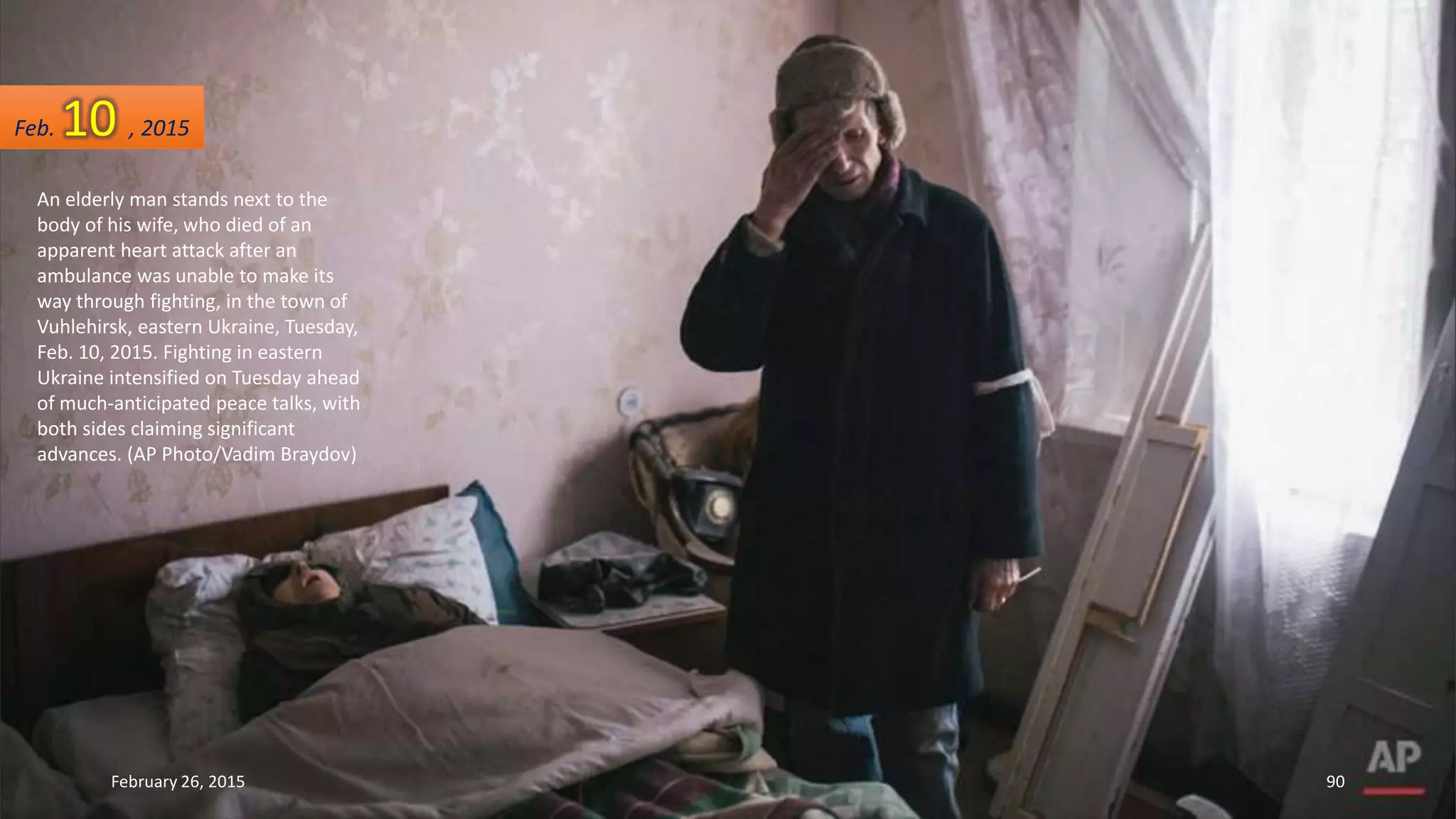 An elderly man stands next to the
body of his wife, who died of an
apparent heart attack after an
ambulance was unable to make its
way through fighting, in the town of
Vuhlehirsk, eastern Ukraine, Tuesday,
Feb. 10, 2015. Fighting in eastern
Ukraine intensified on Tuesday ahead
of much-anticipated peace talks, with
both sides claiming significant
advances. (AP Photo/Vadim Braydov)
Feb. 10 , 2015
February 26, 2015 90
 