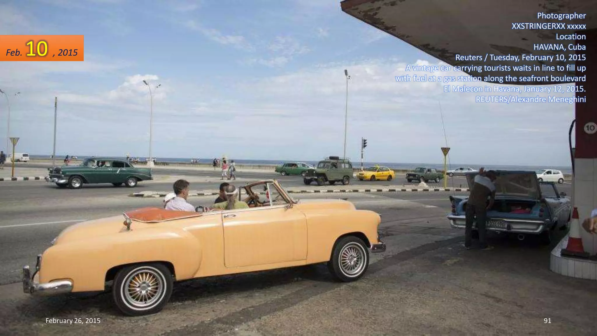 Photographer
XXSTRINGERXX xxxxx
Location
HAVANA, Cuba
Reuters / Tuesday, February 10, 2015
A vintage car carrying tourists waits in line to fill up
with fuel at a gas station along the seafront boulevard
El Malecon in Havana, January 12, 2015.
REUTERS/Alexandre Meneghini
Feb. 10 , 2015
February 26, 2015 91
 