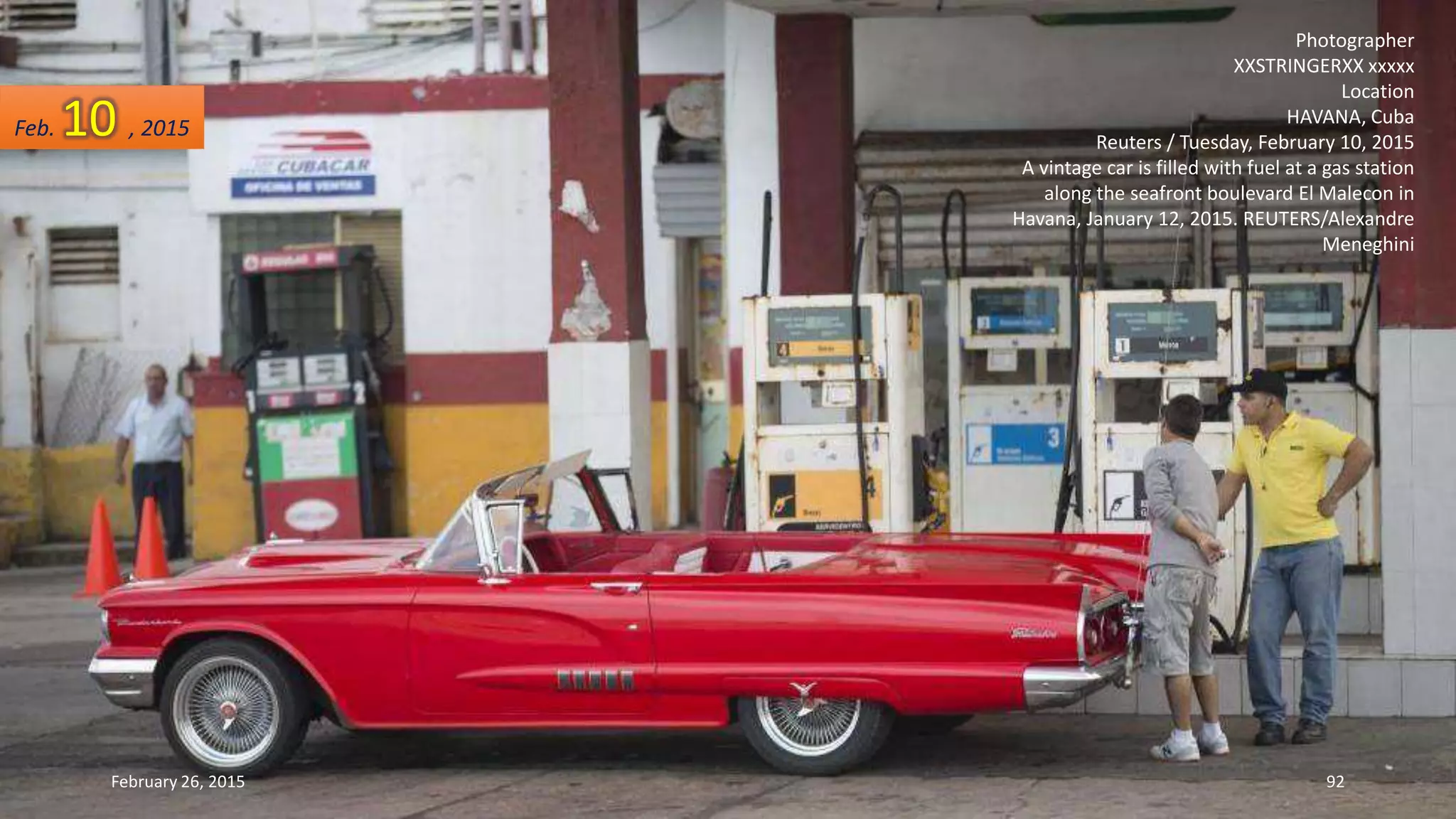 Photographer
XXSTRINGERXX xxxxx
Location
HAVANA, Cuba
Reuters / Tuesday, February 10, 2015
A vintage car is filled with fuel at a gas station
along the seafront boulevard El Malecon in
Havana, January 12, 2015. REUTERS/Alexandre
Meneghini
Feb. 10 , 2015
February 26, 2015 92
 