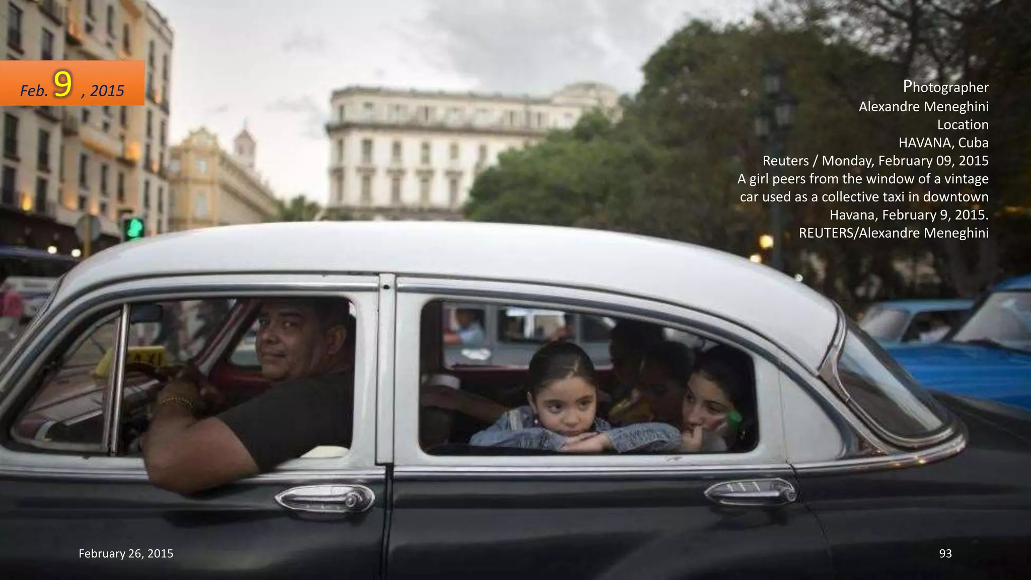 Photographer
Alexandre Meneghini
Location
HAVANA, Cuba
Reuters / Monday, February 09, 2015
A girl peers from the window of a vintage
car used as a collective taxi in downtown
Havana, February 9, 2015.
REUTERS/Alexandre Meneghini
Feb. 9 , 2015
February 26, 2015 93
 