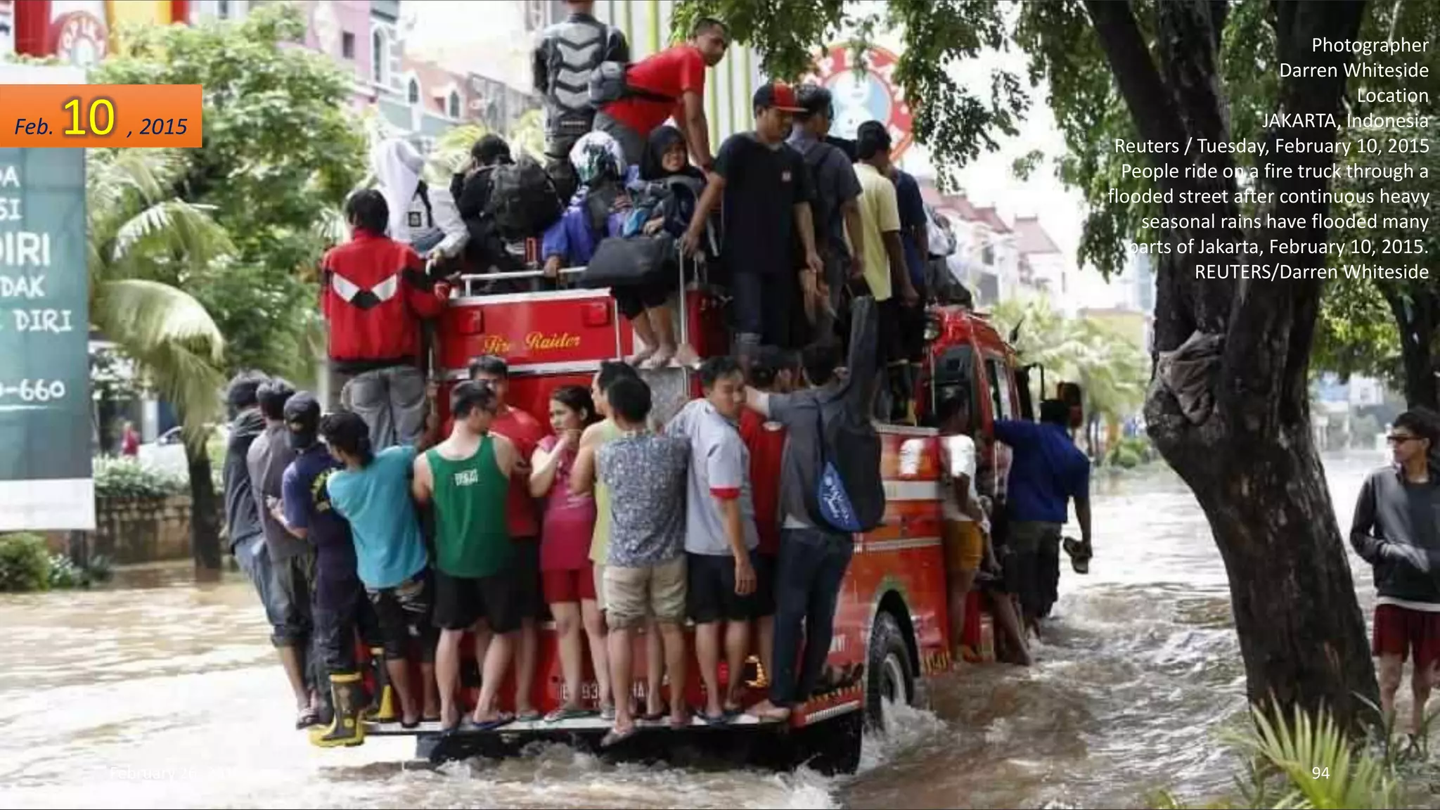 Photographer
Darren Whiteside
Location
JAKARTA, Indonesia
Reuters / Tuesday, February 10, 2015
People ride on a fire truck through a
flooded street after continuous heavy
seasonal rains have flooded many
parts of Jakarta, February 10, 2015.
REUTERS/Darren Whiteside
Feb. 10 , 2015
February 26, 2015 94
 