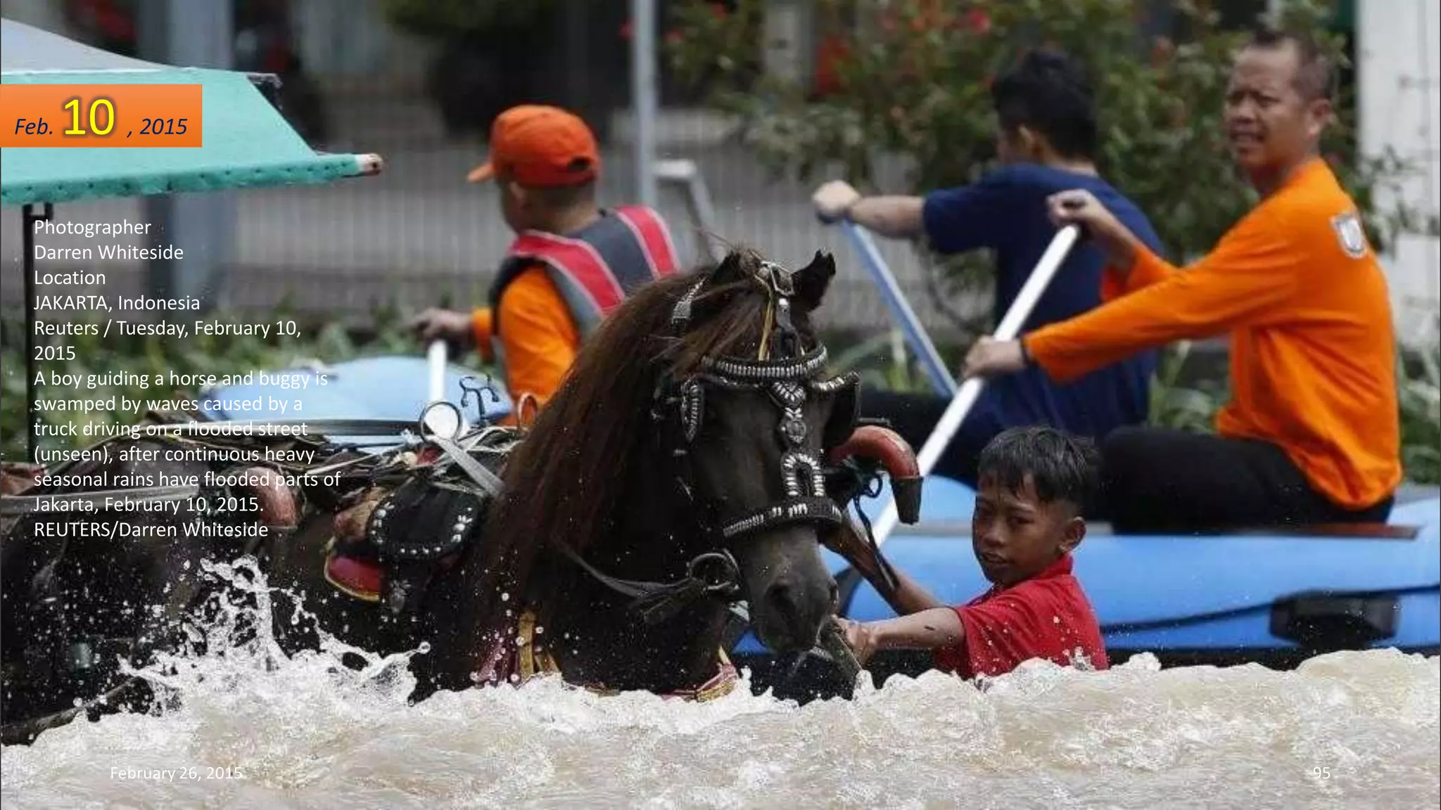 Photographer
Darren Whiteside
Location
JAKARTA, Indonesia
Reuters / Tuesday, February 10,
2015
A boy guiding a horse and buggy is
swamped by waves caused by a
truck driving on a flooded street
(unseen), after continuous heavy
seasonal rains have flooded parts of
Jakarta, February 10, 2015.
REUTERS/Darren Whiteside
Feb. 10 , 2015
February 26, 2015 95
 