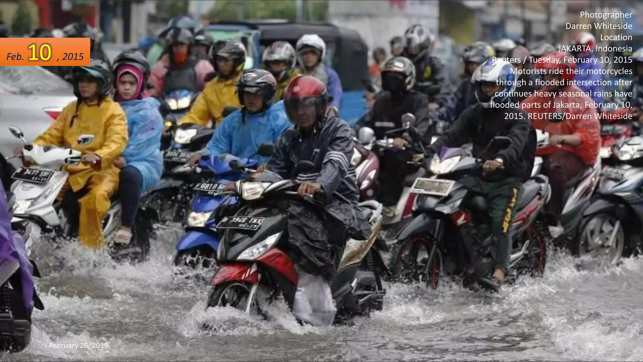 Photographer
Darren Whiteside
Location
JAKARTA, Indonesia
Reuters / Tuesday, February 10, 2015
Motorists ride their motorcycles
through a flooded intersection after
continues heavy seasonal rains have
flooded parts of Jakarta, February 10,
2015. REUTERS/Darren Whiteside
Feb. 10 , 2015
February 26, 2015 96
 
