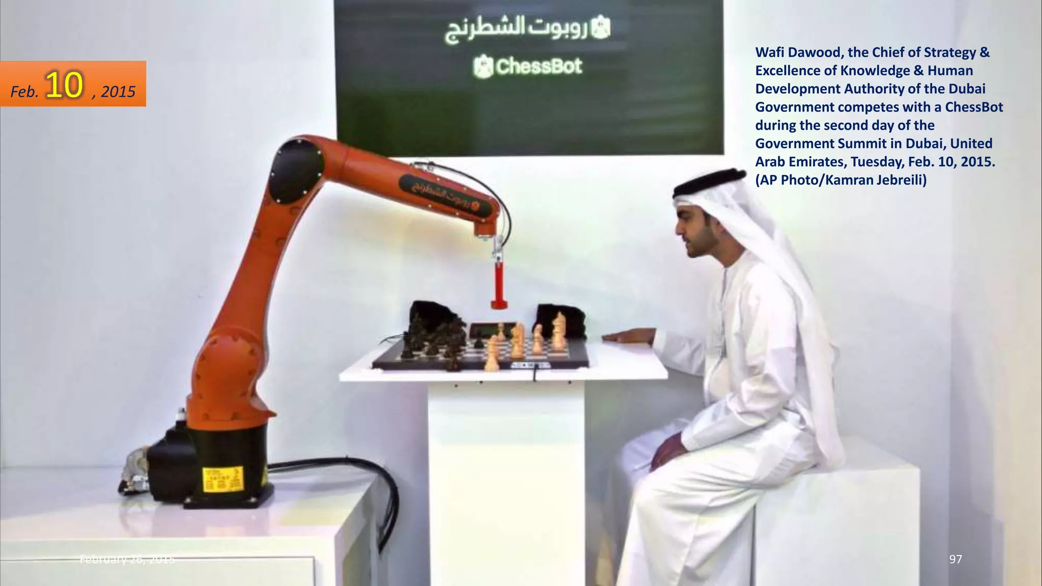 Wafi Dawood, the Chief of Strategy &
Excellence of Knowledge & Human
Development Authority of the Dubai
Government competes with a ChessBot
during the second day of the
Government Summit in Dubai, United
Arab Emirates, Tuesday, Feb. 10, 2015.
(AP Photo/Kamran Jebreili)
Feb. 10 , 2015
February 26, 2015 97
 
