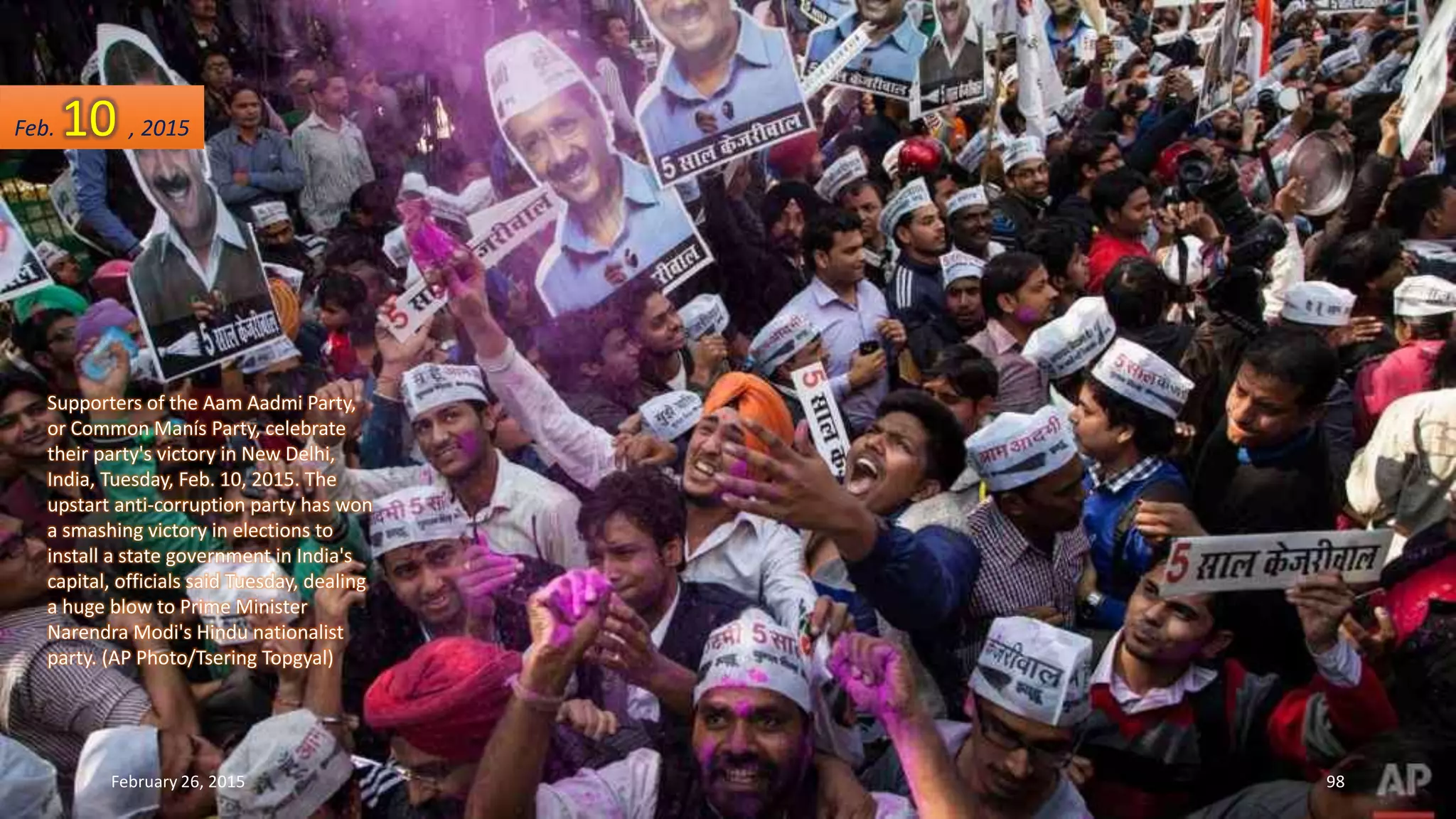 Supporters of the Aam Aadmi Party,
or Common Manís Party, celebrate
their party's victory in New Delhi,
India, Tuesday, Feb. 10, 2015. The
upstart anti-corruption party has won
a smashing victory in elections to
install a state government in India's
capital, officials said Tuesday, dealing
a huge blow to Prime Minister
Narendra Modi's Hindu nationalist
party. (AP Photo/Tsering Topgyal)
Feb. 10 , 2015
February 26, 2015 98
 