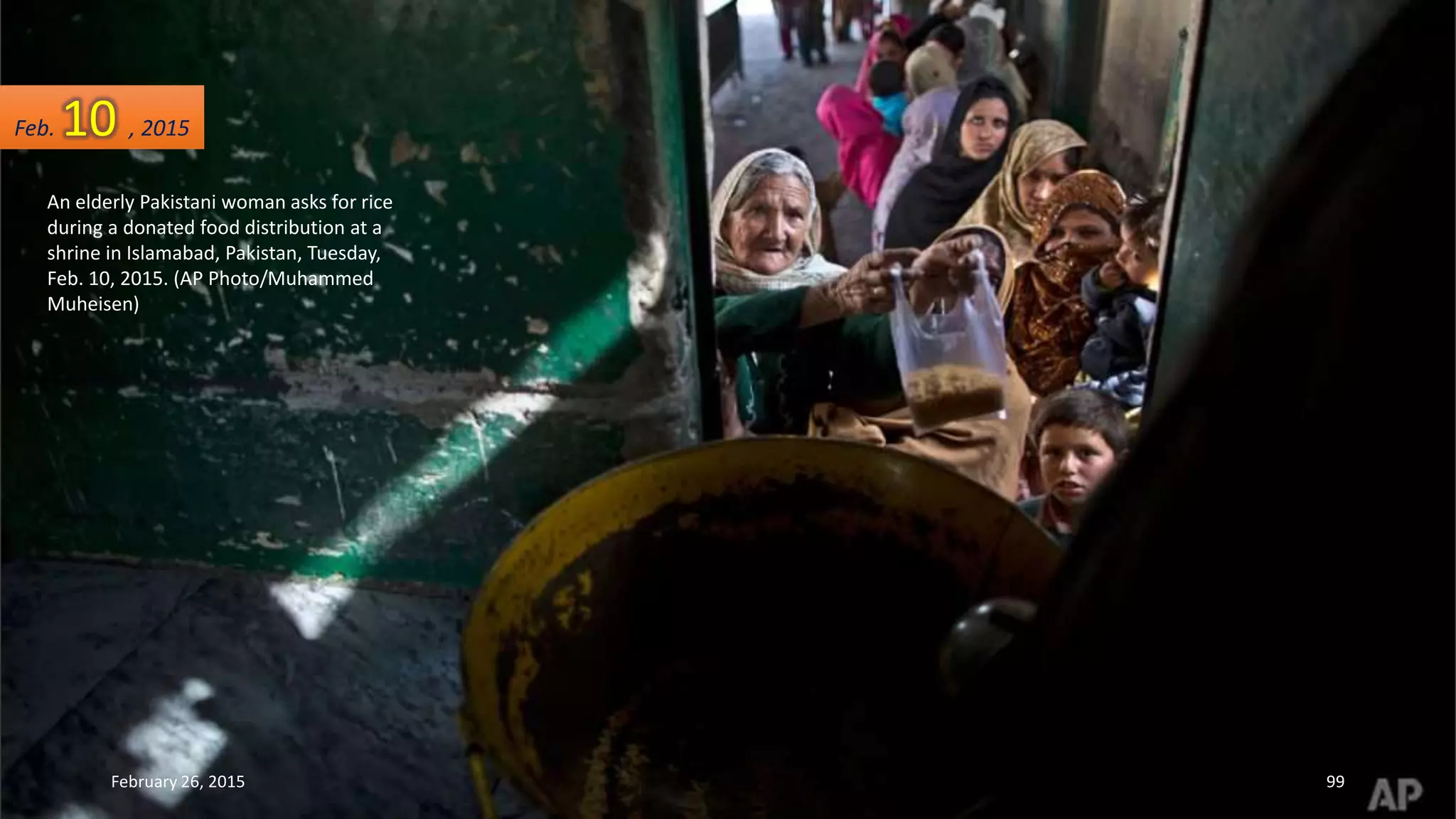 An elderly Pakistani woman asks for rice
during a donated food distribution at a
shrine in Islamabad, Pakistan, Tuesday,
Feb. 10, 2015. (AP Photo/Muhammed
Muheisen)
Feb. 10 , 2015
February 26, 2015 99
 