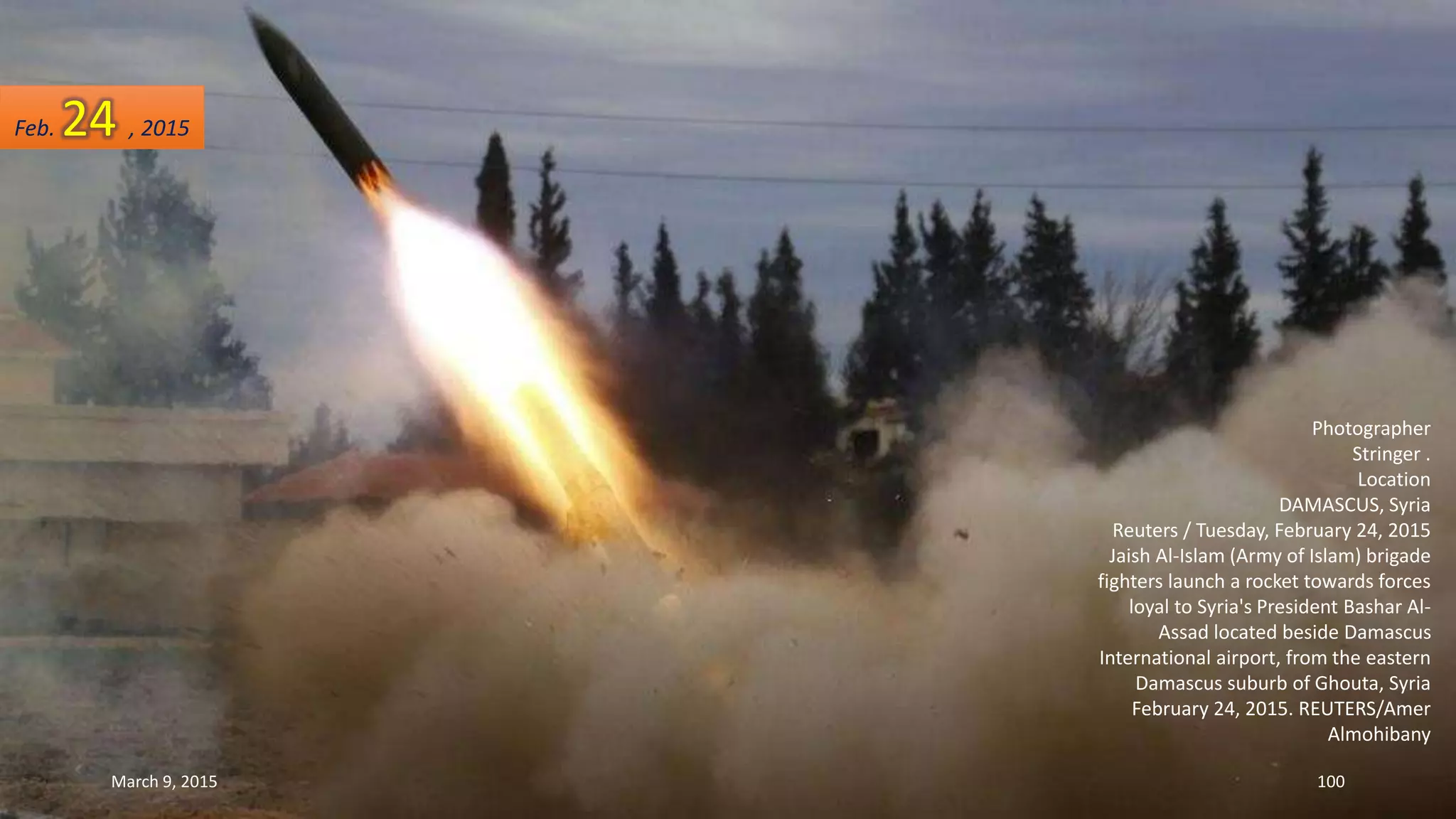 Photographer
Stringer .
Location
DAMASCUS, Syria
Reuters / Tuesday, February 24, 2015
Jaish Al-Islam (Army of Islam) brigade
fighters launch a rocket towards forces
loyal to Syria's President Bashar Al-
Assad located beside Damascus
International airport, from the eastern
Damascus suburb of Ghouta, Syria
February 24, 2015. REUTERS/Amer
Almohibany
Feb. 24 , 2015
March 9, 2015 100
 