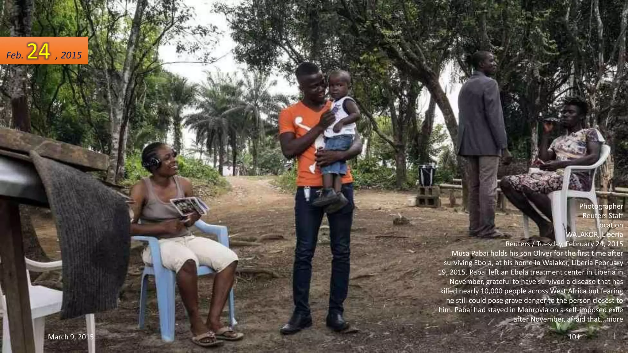 Photographer
Reuters Staff
Location
WALAKOR, Liberia
Reuters / Tuesday, February 24, 2015
Musa Pabai holds his son Oliver for the first time after
surviving Ebola, at his home in Walakor, Liberia February
19, 2015. Pabai left an Ebola treatment center in Liberia in
November, grateful to have survived a disease that has
killed nearly 10,000 people across West Africa but fearing
he still could pose grave danger to the person closest to
him. Pabai had stayed in Monrovia on a self-imposed exile
after November, afraid that...more
Feb. 24 , 2015
March 9, 2015 101
 