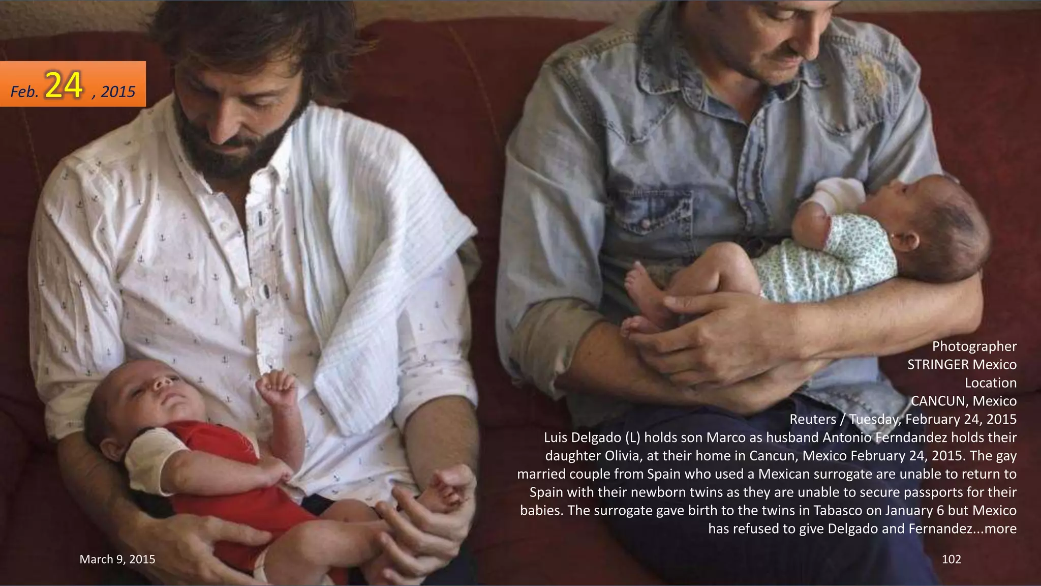 Photographer
STRINGER Mexico
Location
CANCUN, Mexico
Reuters / Tuesday, February 24, 2015
Luis Delgado (L) holds son Marco as husband Antonio Ferndandez holds their
daughter Olivia, at their home in Cancun, Mexico February 24, 2015. The gay
married couple from Spain who used a Mexican surrogate are unable to return to
Spain with their newborn twins as they are unable to secure passports for their
babies. The surrogate gave birth to the twins in Tabasco on January 6 but Mexico
has refused to give Delgado and Fernandez...more
Feb. 24 , 2015
March 9, 2015 102
 