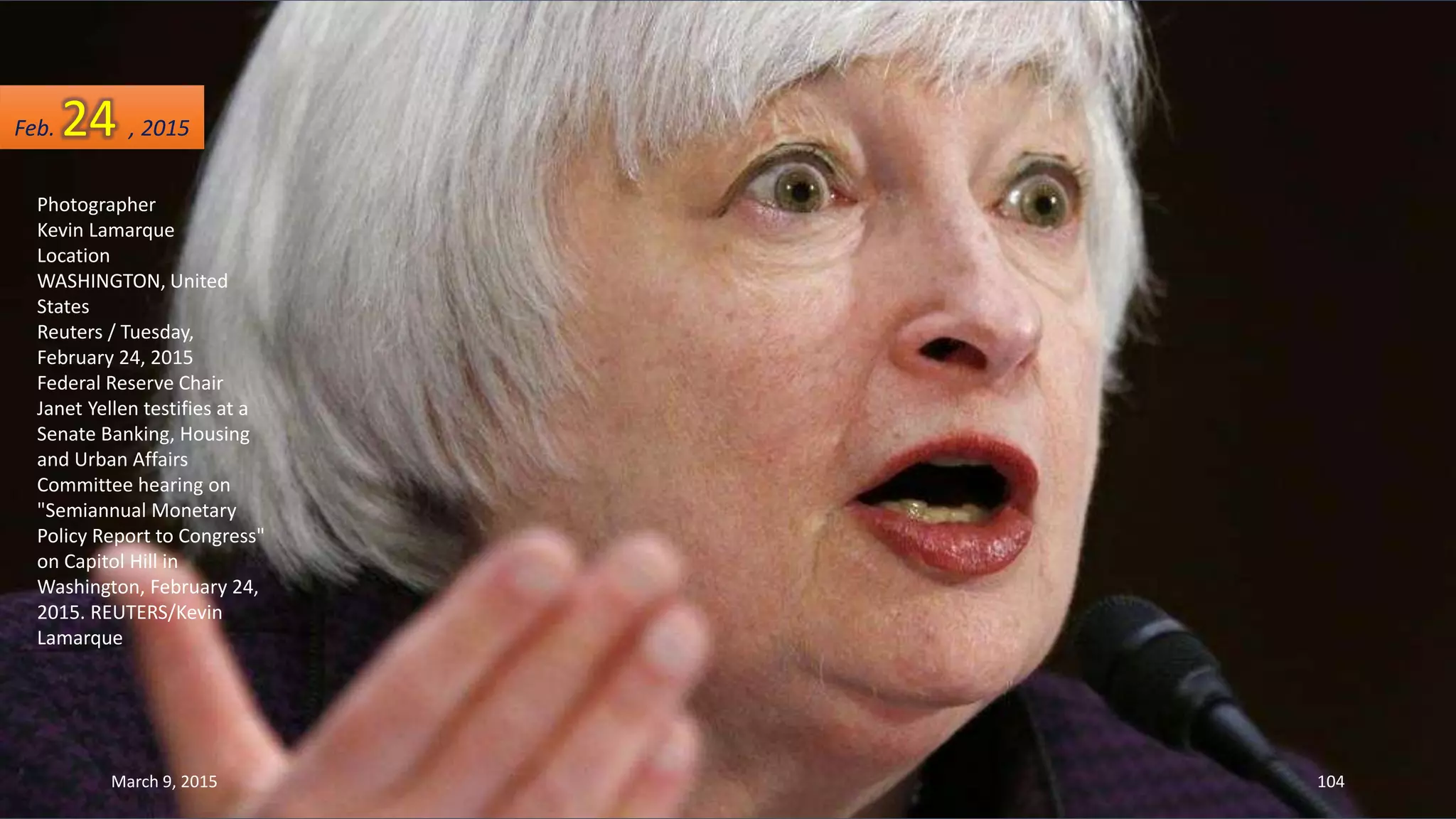 Photographer
Kevin Lamarque
Location
WASHINGTON, United
States
Reuters / Tuesday,
February 24, 2015
Federal Reserve Chair
Janet Yellen testifies at a
Senate Banking, Housing
and Urban Affairs
Committee hearing on
"Semiannual Monetary
Policy Report to Congress"
on Capitol Hill in
Washington, February 24,
2015. REUTERS/Kevin
Lamarque
Feb. 24 , 2015
March 9, 2015 104
 
