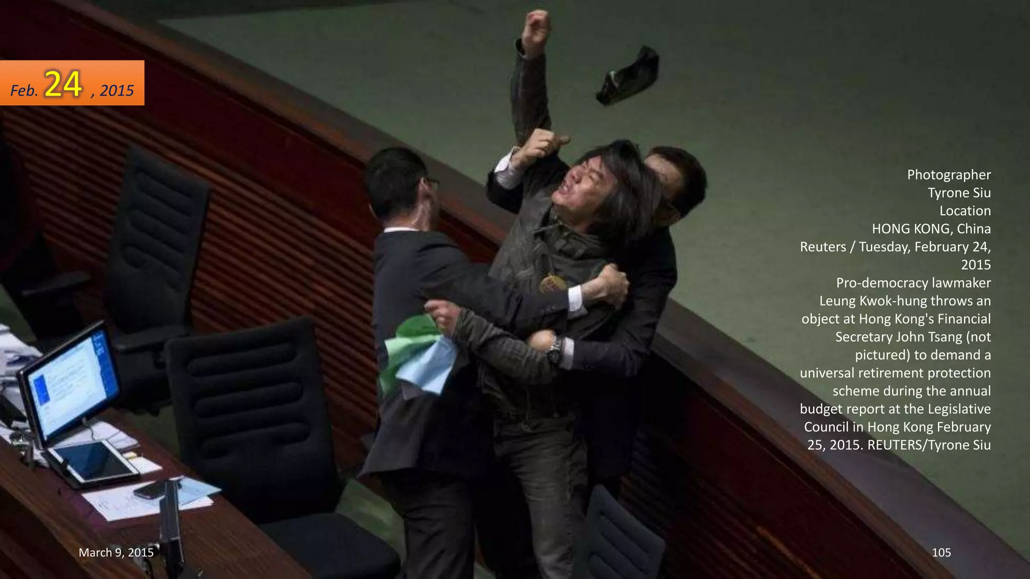 Photographer
Tyrone Siu
Location
HONG KONG, China
Reuters / Tuesday, February 24,
2015
Pro-democracy lawmaker
Leung Kwok-hung throws an
object at Hong Kong's Financial
Secretary John Tsang (not
pictured) to demand a
universal retirement protection
scheme during the annual
budget report at the Legislative
Council in Hong Kong February
25, 2015. REUTERS/Tyrone Siu
Feb. 24 , 2015
March 9, 2015 105
 