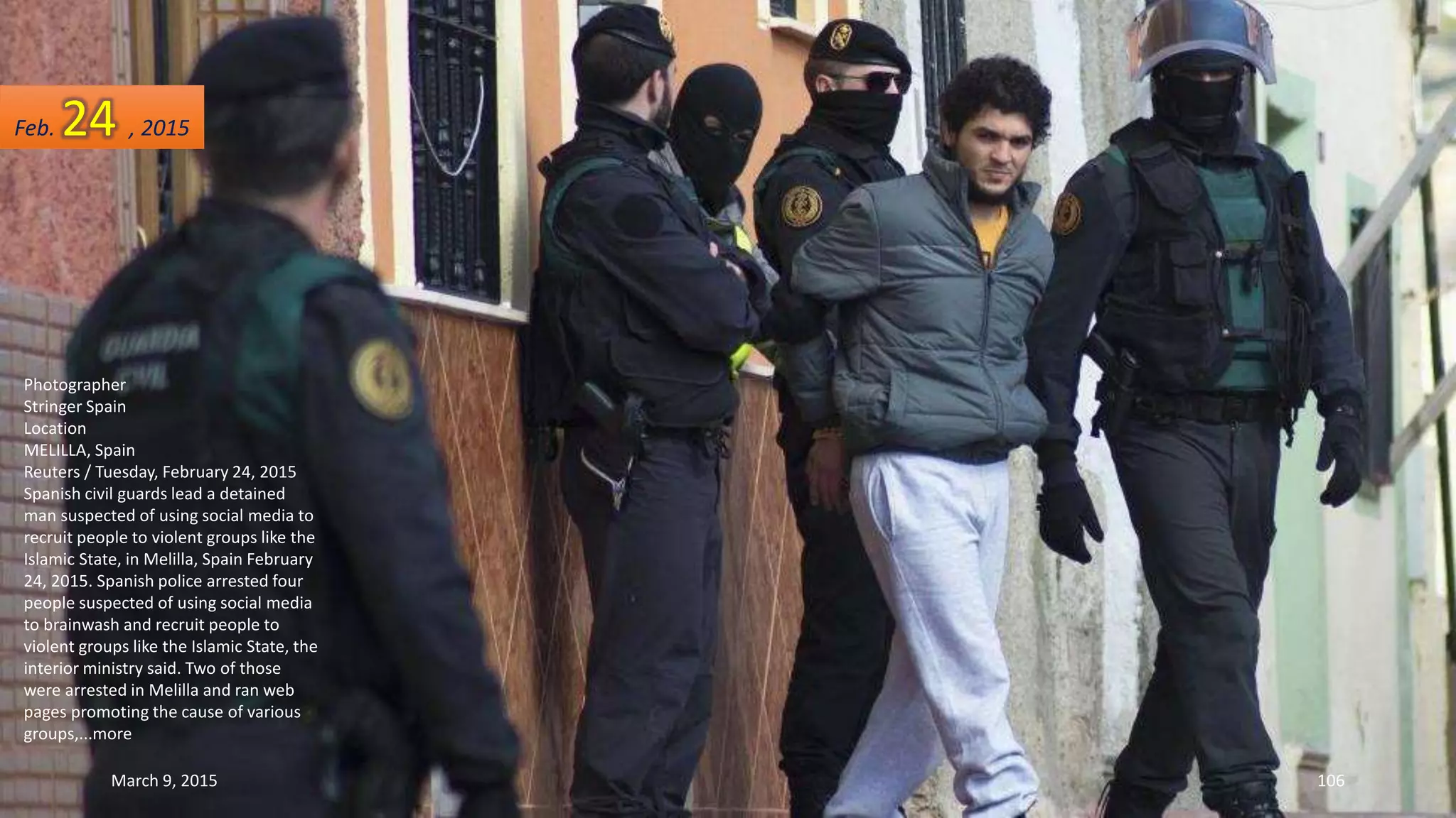 Photographer
Stringer Spain
Location
MELILLA, Spain
Reuters / Tuesday, February 24, 2015
Spanish civil guards lead a detained
man suspected of using social media to
recruit people to violent groups like the
Islamic State, in Melilla, Spain February
24, 2015. Spanish police arrested four
people suspected of using social media
to brainwash and recruit people to
violent groups like the Islamic State, the
interior ministry said. Two of those
were arrested in Melilla and ran web
pages promoting the cause of various
groups,...more
Feb. 24 , 2015
March 9, 2015 106
 
