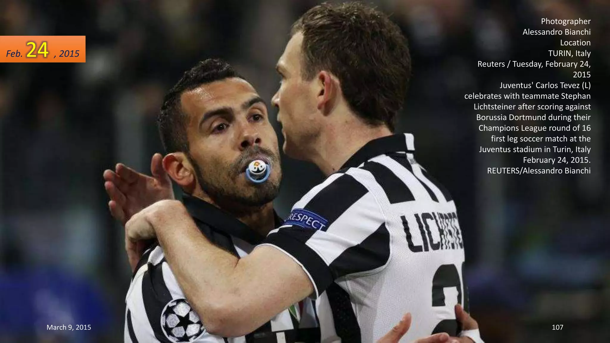 Photographer
Alessandro Bianchi
Location
TURIN, Italy
Reuters / Tuesday, February 24,
2015
Juventus' Carlos Tevez (L)
celebrates with teammate Stephan
Lichtsteiner after scoring against
Borussia Dortmund during their
Champions League round of 16
first leg soccer match at the
Juventus stadium in Turin, Italy
February 24, 2015.
REUTERS/Alessandro Bianchi
Feb. 24 , 2015
March 9, 2015 107
 