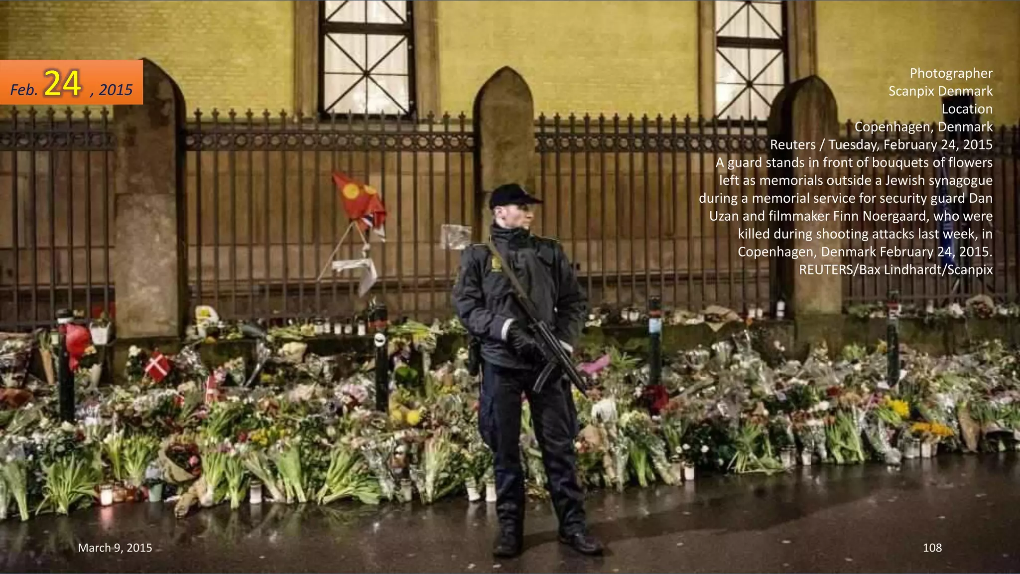 Photographer
Scanpix Denmark
Location
Copenhagen, Denmark
Reuters / Tuesday, February 24, 2015
A guard stands in front of bouquets of flowers
left as memorials outside a Jewish synagogue
during a memorial service for security guard Dan
Uzan and filmmaker Finn Noergaard, who were
killed during shooting attacks last week, in
Copenhagen, Denmark February 24, 2015.
REUTERS/Bax Lindhardt/Scanpix
Feb. 24 , 2015
March 9, 2015 108
 