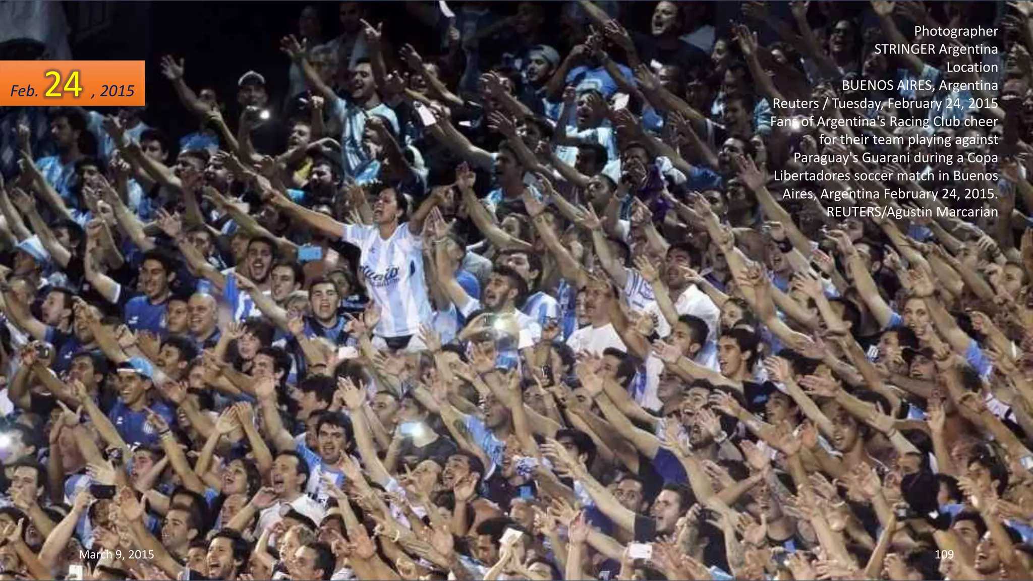 Photographer
STRINGER Argentina
Location
BUENOS AIRES, Argentina
Reuters / Tuesday, February 24, 2015
Fans of Argentina's Racing Club cheer
for their team playing against
Paraguay's Guarani during a Copa
Libertadores soccer match in Buenos
Aires, Argentina February 24, 2015.
REUTERS/Agustin Marcarian
Feb. 24 , 2015
March 9, 2015 109
 