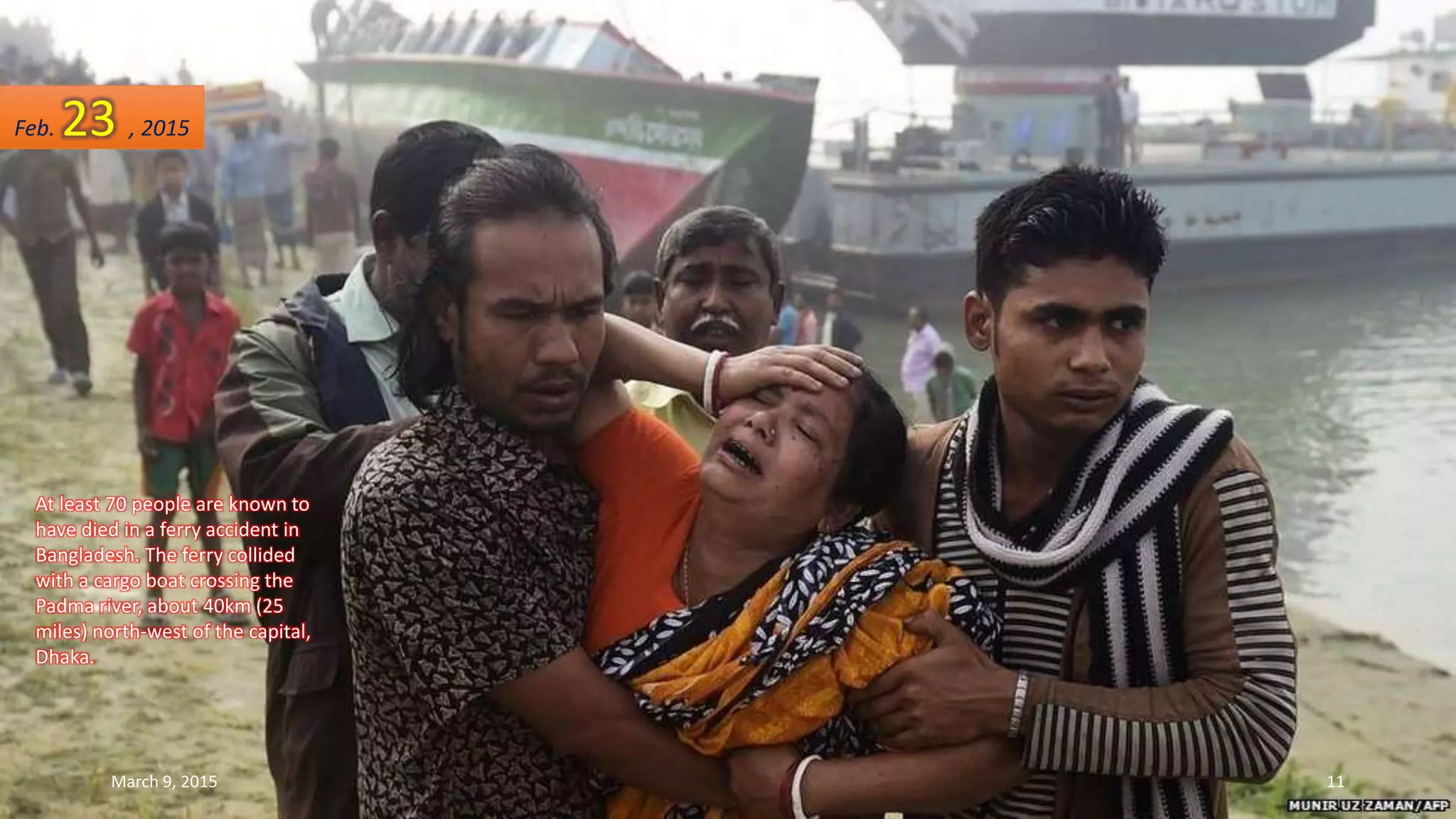 At least 70 people are known to
have died in a ferry accident in
Bangladesh. The ferry collided
with a cargo boat crossing the
Padma river, about 40km (25
miles) north-west of the capital,
Dhaka.
Feb. 23 , 2015
March 9, 2015 11
 