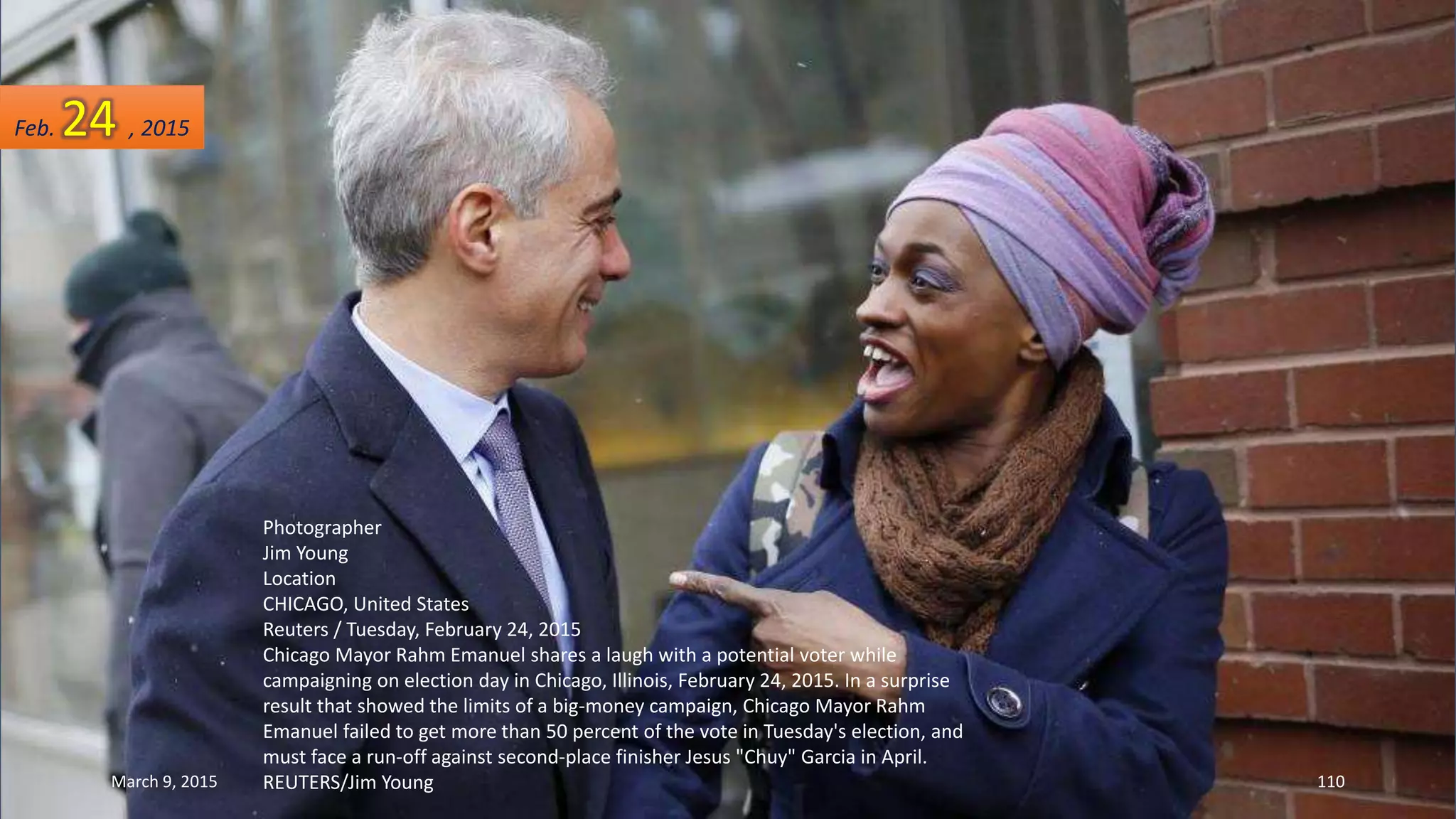 Photographer
Jim Young
Location
CHICAGO, United States
Reuters / Tuesday, February 24, 2015
Chicago Mayor Rahm Emanuel shares a laugh with a potential voter while
campaigning on election day in Chicago, Illinois, February 24, 2015. In a surprise
result that showed the limits of a big-money campaign, Chicago Mayor Rahm
Emanuel failed to get more than 50 percent of the vote in Tuesday's election, and
must face a run-off against second-place finisher Jesus "Chuy" Garcia in April.
REUTERS/Jim Young
Feb. 24 , 2015
March 9, 2015 110
 