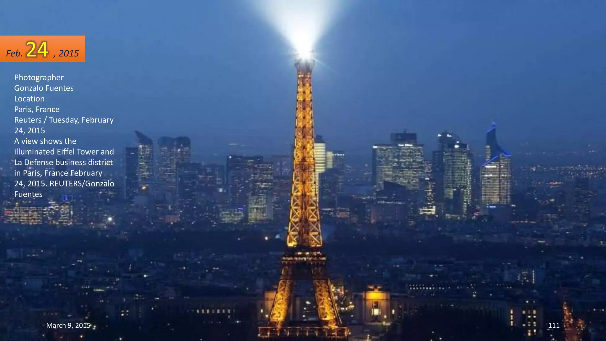Photographer
Gonzalo Fuentes
Location
Paris, France
Reuters / Tuesday, February
24, 2015
A view shows the
illuminated Eiffel Tower and
La Defense business district
in Paris, France February
24, 2015. REUTERS/Gonzalo
Fuentes
Feb. 24 , 2015
March 9, 2015 111
 
