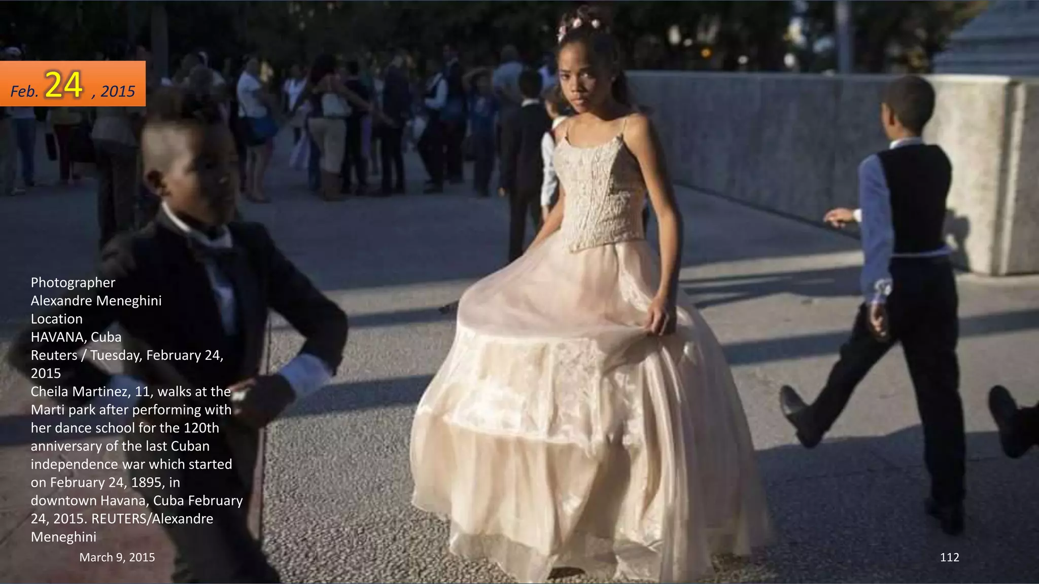 Photographer
Alexandre Meneghini
Location
HAVANA, Cuba
Reuters / Tuesday, February 24,
2015
Cheila Martinez, 11, walks at the
Marti park after performing with
her dance school for the 120th
anniversary of the last Cuban
independence war which started
on February 24, 1895, in
downtown Havana, Cuba February
24, 2015. REUTERS/Alexandre
Meneghini
Feb. 24 , 2015
March 9, 2015 112
 