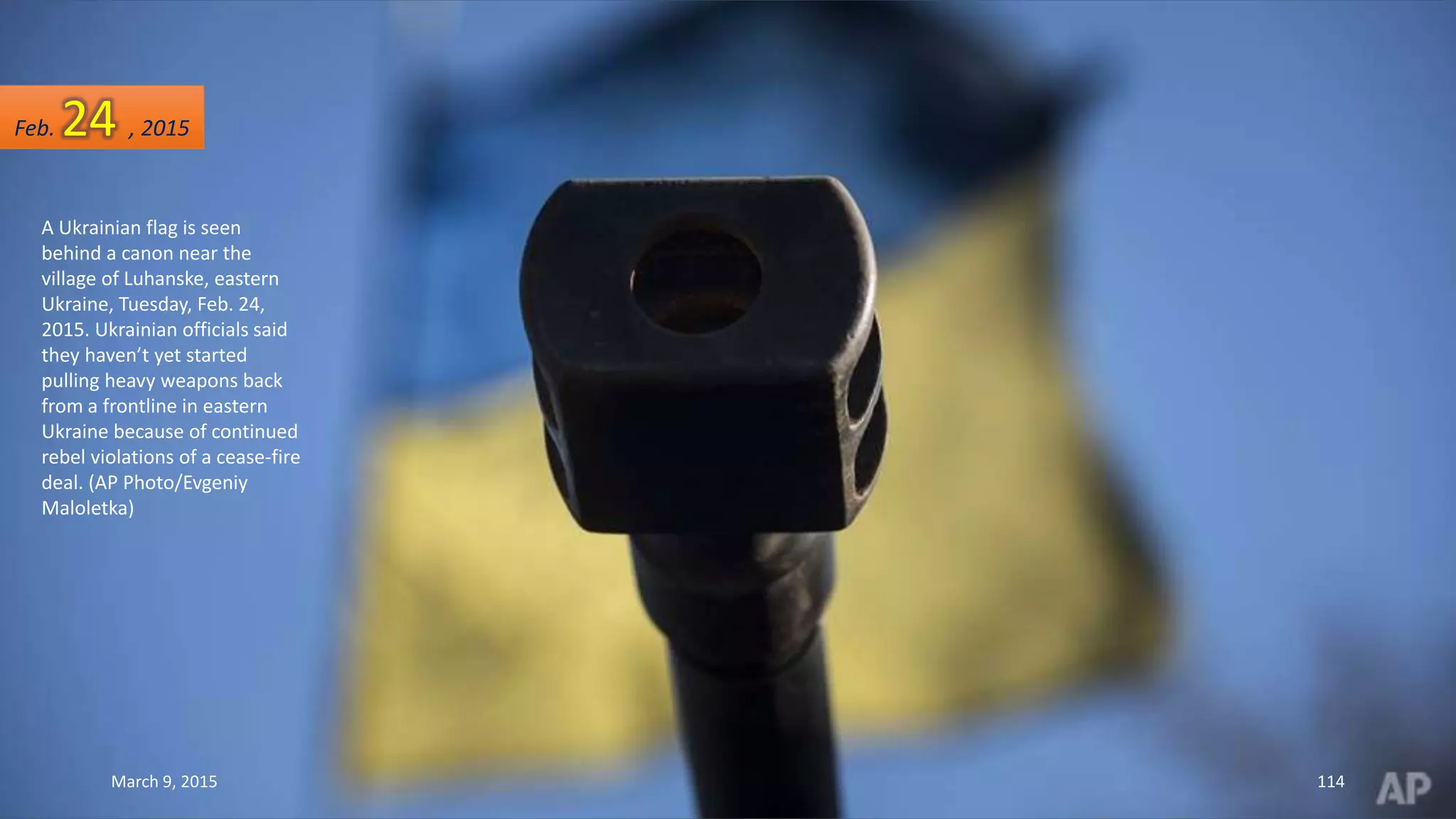 A Ukrainian flag is seen
behind a canon near the
village of Luhanske, eastern
Ukraine, Tuesday, Feb. 24,
2015. Ukrainian officials said
they haven’t yet started
pulling heavy weapons back
from a frontline in eastern
Ukraine because of continued
rebel violations of a cease-fire
deal. (AP Photo/Evgeniy
Maloletka)
Feb. 24 , 2015
March 9, 2015 114
 