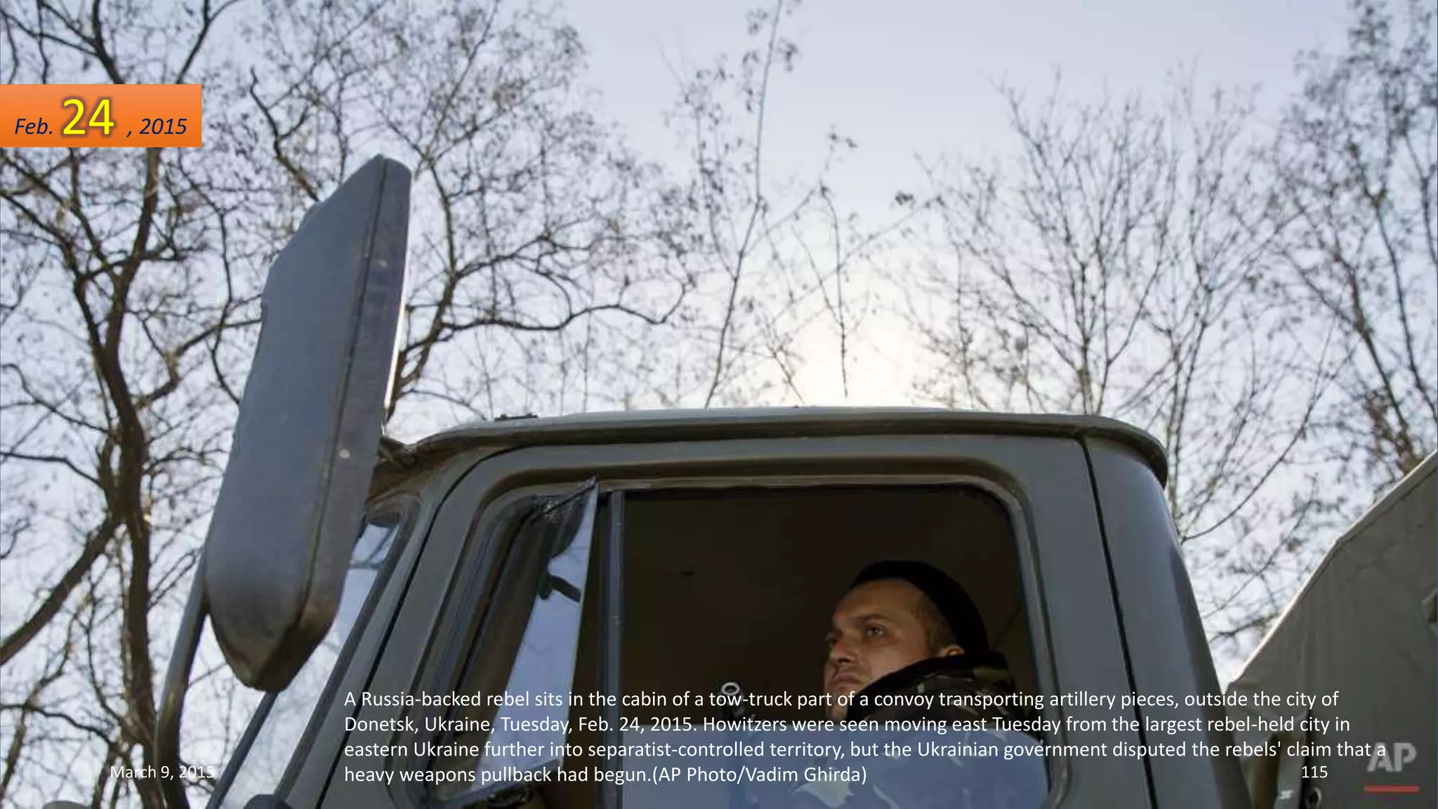 A Russia-backed rebel sits in the cabin of a tow-truck part of a convoy transporting artillery pieces, outside the city of
Donetsk, Ukraine, Tuesday, Feb. 24, 2015. Howitzers were seen moving east Tuesday from the largest rebel-held city in
eastern Ukraine further into separatist-controlled territory, but the Ukrainian government disputed the rebels' claim that a
heavy weapons pullback had begun.(AP Photo/Vadim Ghirda)
Feb. 24 , 2015
March 9, 2015 115
 