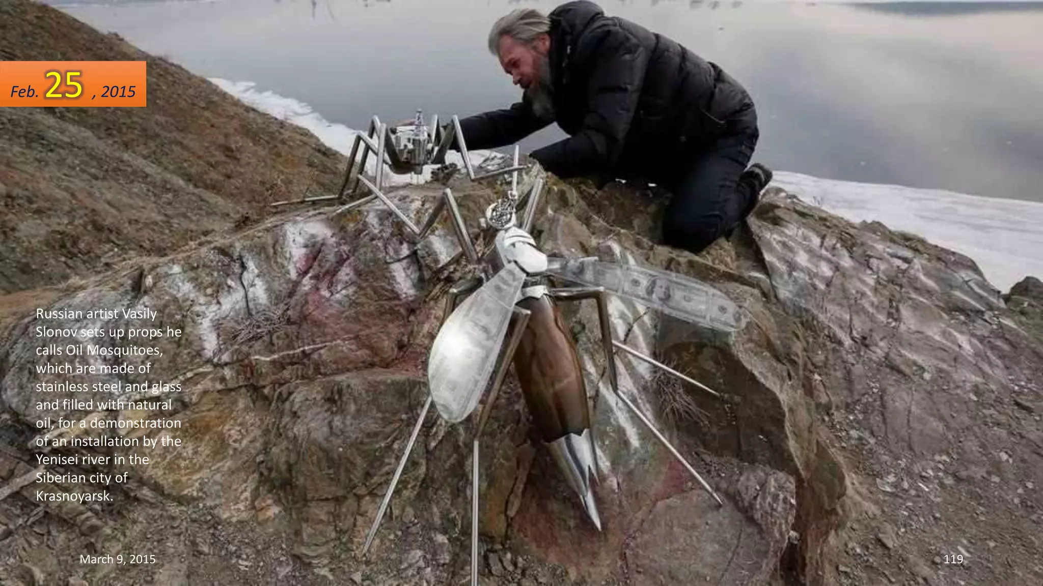 Russian artist Vasily
Slonov sets up props he
calls Oil Mosquitoes,
which are made of
stainless steel and glass
and filled with natural
oil, for a demonstration
of an installation by the
Yenisei river in the
Siberian city of
Krasnoyarsk.
Feb. 25 , 2015
March 9, 2015 119
 