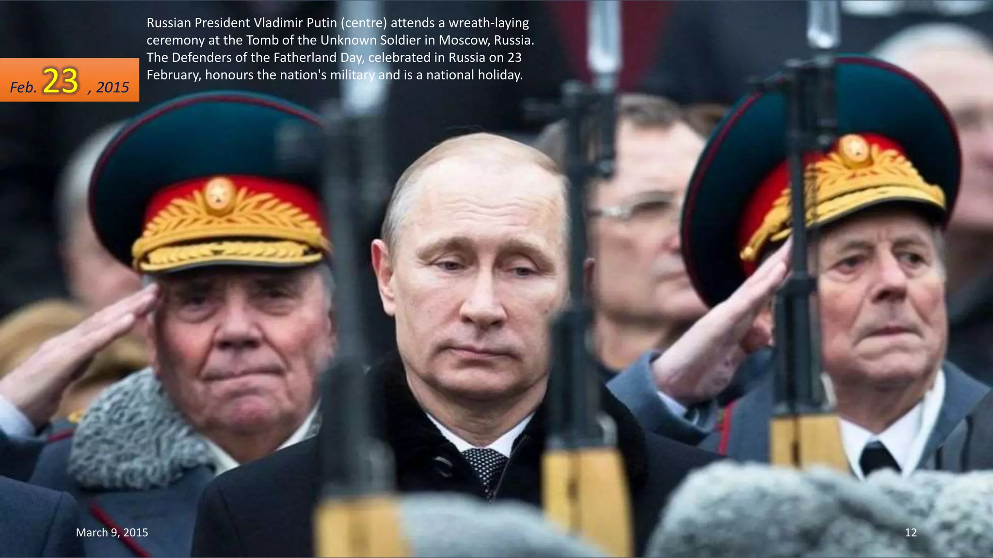 Russian President Vladimir Putin (centre) attends a wreath-laying
ceremony at the Tomb of the Unknown Soldier in Moscow, Russia.
The Defenders of the Fatherland Day, celebrated in Russia on 23
February, honours the nation's military and is a national holiday.
Feb. 23 , 2015
March 9, 2015 12
 