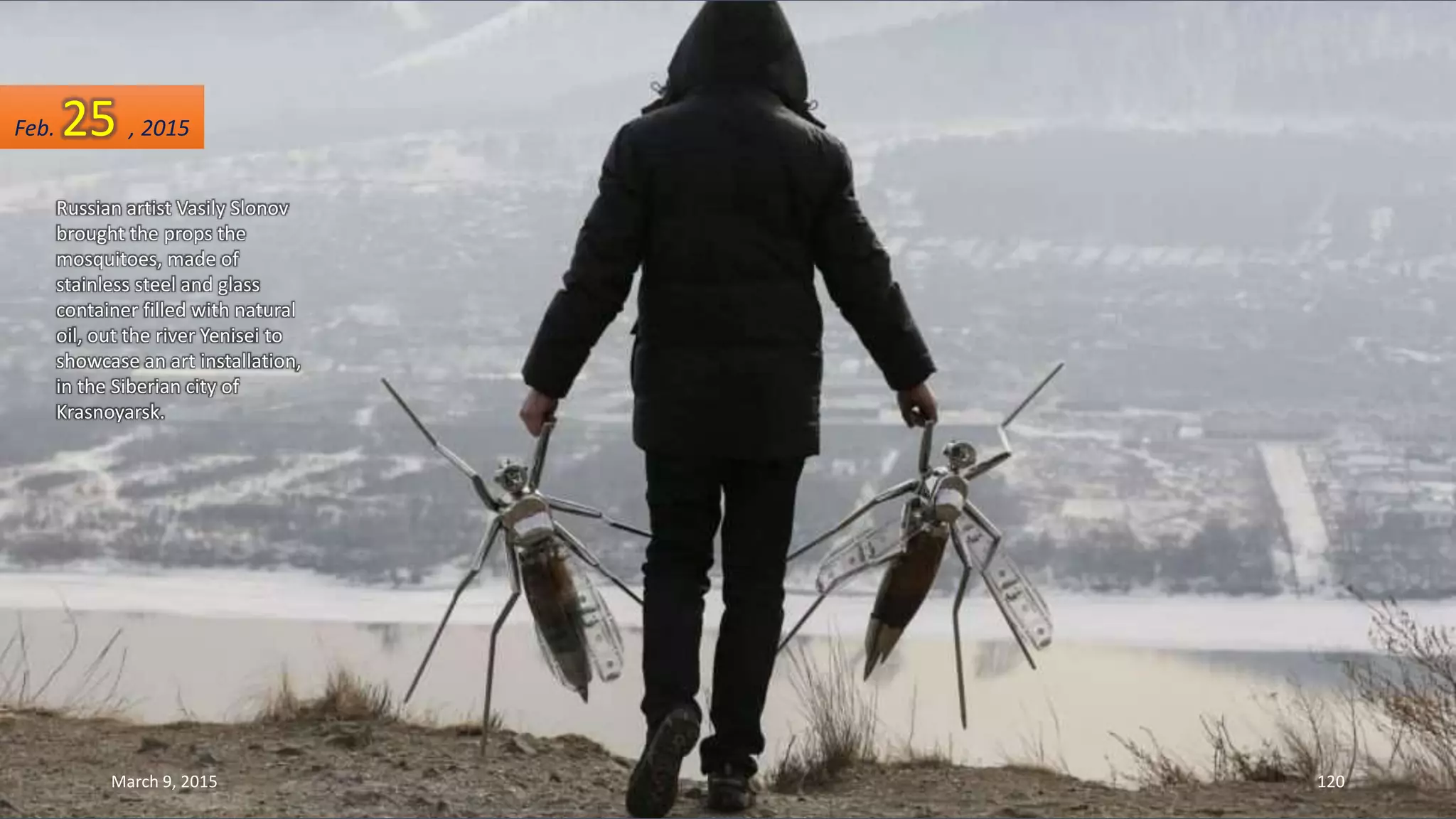 Russian artist Vasily Slonov
brought the props the
mosquitoes, made of
stainless steel and glass
container filled with natural
oil, out the river Yenisei to
showcase an art installation,
in the Siberian city of
Krasnoyarsk.
Feb. 25 , 2015
March 9, 2015 120
 