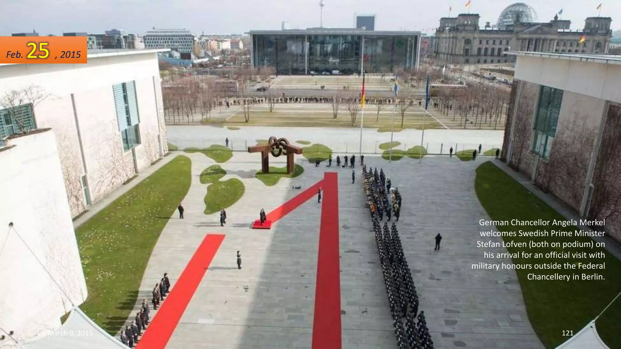 German Chancellor Angela Merkel
welcomes Swedish Prime Minister
Stefan Lofven (both on podium) on
his arrival for an official visit with
military honours outside the Federal
Chancellery in Berlin.
Feb. 25 , 2015
March 9, 2015 121
 