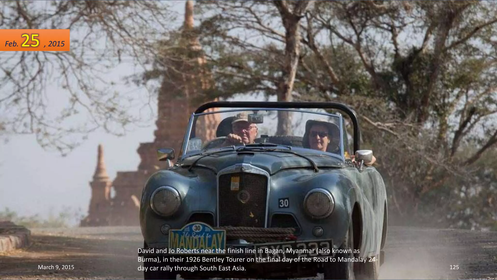 David and Jo Roberts near the finish line in Bagan, Myanmar (also known as
Burma), in their 1926 Bentley Tourer on the final day of the Road to Mandalay 24-
day car rally through South East Asia.
Feb. 25 , 2015
March 9, 2015 125
 