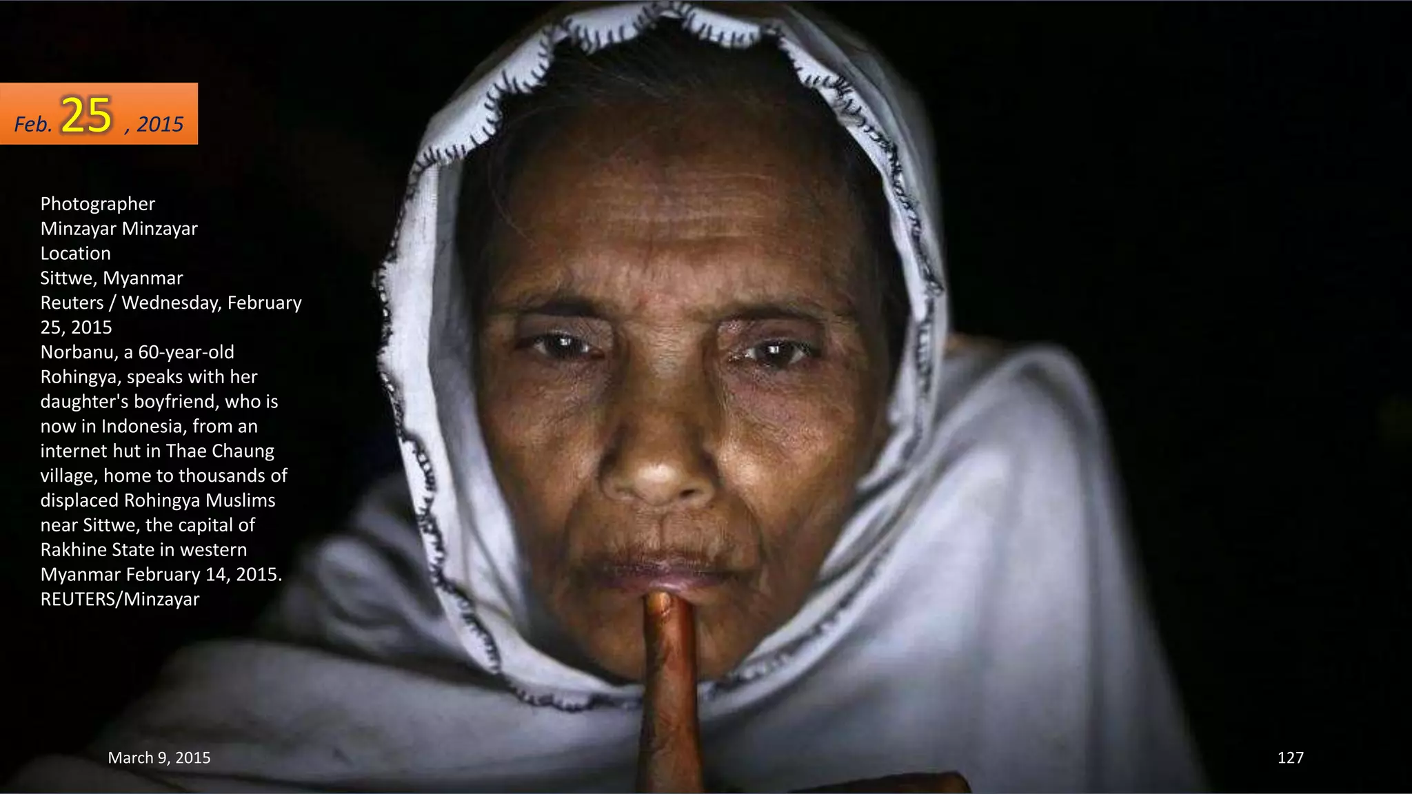 Photographer
Minzayar Minzayar
Location
Sittwe, Myanmar
Reuters / Wednesday, February
25, 2015
Norbanu, a 60-year-old
Rohingya, speaks with her
daughter's boyfriend, who is
now in Indonesia, from an
internet hut in Thae Chaung
village, home to thousands of
displaced Rohingya Muslims
near Sittwe, the capital of
Rakhine State in western
Myanmar February 14, 2015.
REUTERS/Minzayar
Feb. 25 , 2015
March 9, 2015 127
 