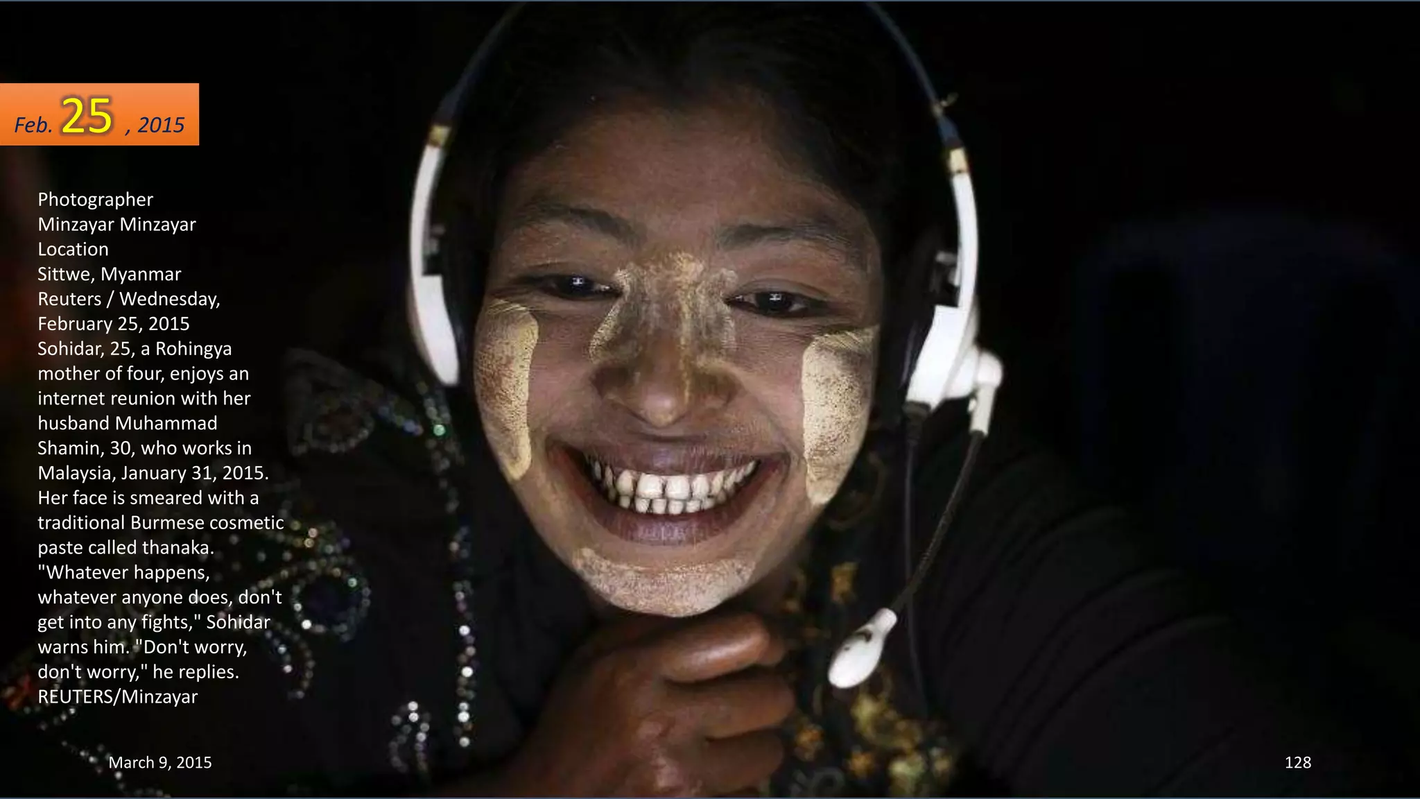 Photographer
Minzayar Minzayar
Location
Sittwe, Myanmar
Reuters / Wednesday,
February 25, 2015
Sohidar, 25, a Rohingya
mother of four, enjoys an
internet reunion with her
husband Muhammad
Shamin, 30, who works in
Malaysia, January 31, 2015.
Her face is smeared with a
traditional Burmese cosmetic
paste called thanaka.
"Whatever happens,
whatever anyone does, don't
get into any fights," Sohidar
warns him. "Don't worry,
don't worry," he replies.
REUTERS/Minzayar
Feb. 25 , 2015
March 9, 2015 128
 