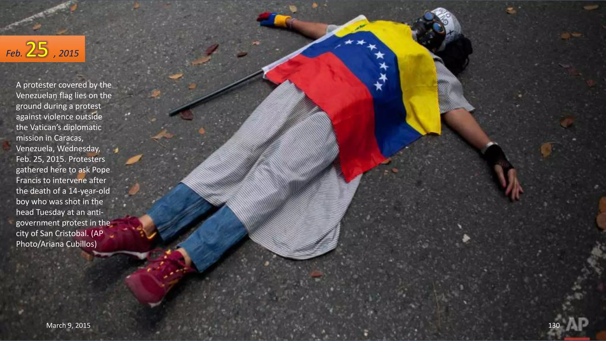 A protester covered by the
Venezuelan flag lies on the
ground during a protest
against violence outside
the Vatican’s diplomatic
mission in Caracas,
Venezuela, Wednesday,
Feb. 25, 2015. Protesters
gathered here to ask Pope
Francis to intervene after
the death of a 14-year-old
boy who was shot in the
head Tuesday at an anti-
government protest in the
city of San Cristobal. (AP
Photo/Ariana Cubillos)
Feb. 25 , 2015
March 9, 2015 130
 