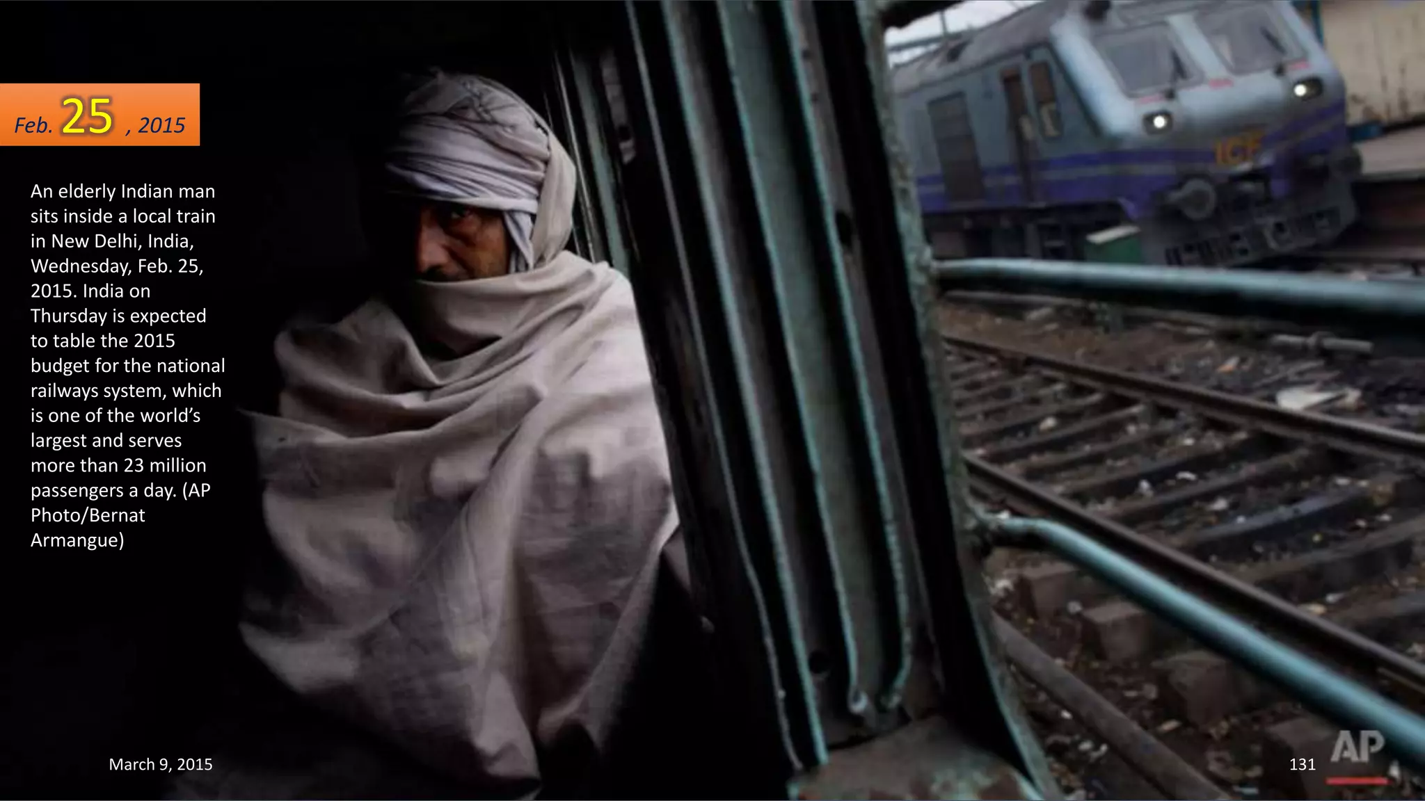 An elderly Indian man
sits inside a local train
in New Delhi, India,
Wednesday, Feb. 25,
2015. India on
Thursday is expected
to table the 2015
budget for the national
railways system, which
is one of the world’s
largest and serves
more than 23 million
passengers a day. (AP
Photo/Bernat
Armangue)
Feb. 25 , 2015
March 9, 2015 131
 