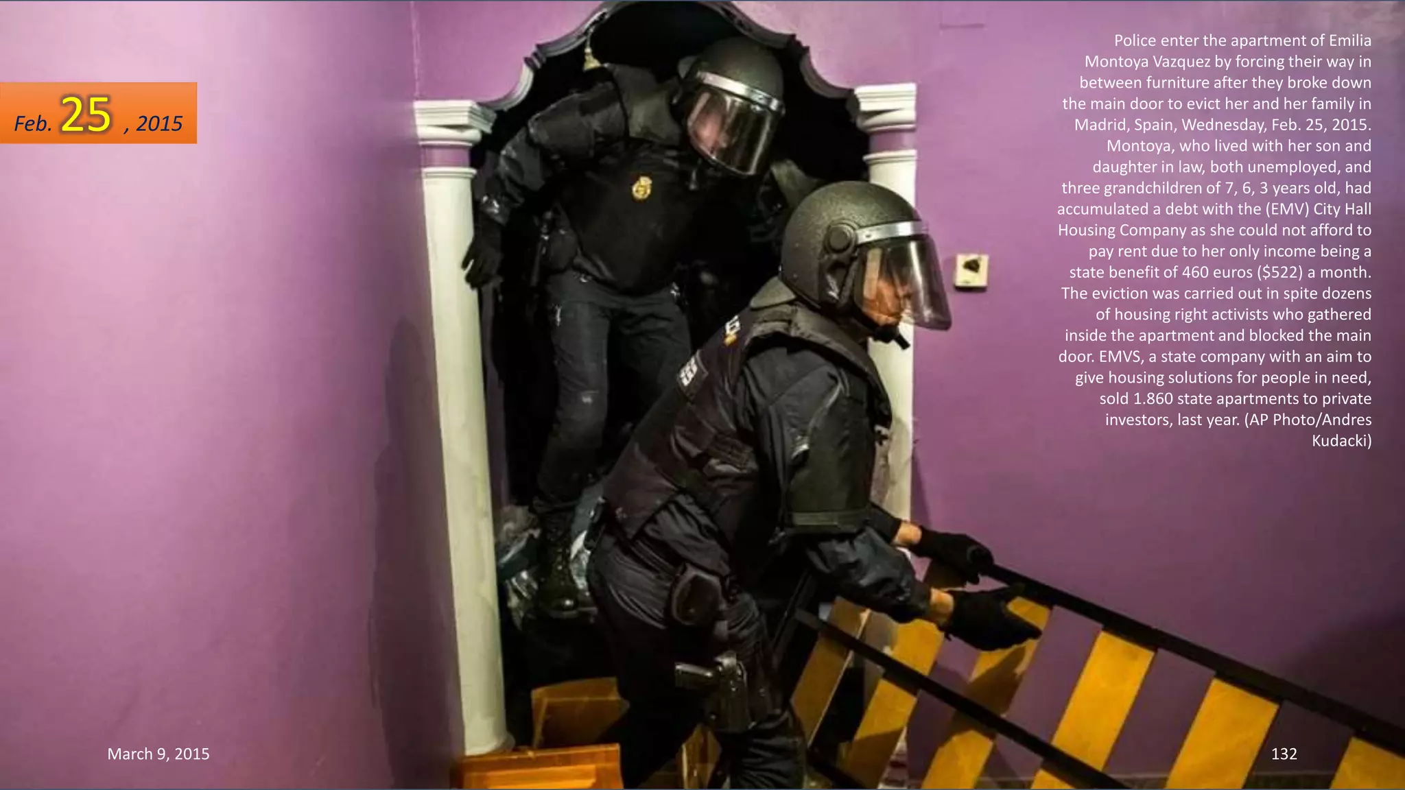 Police enter the apartment of Emilia
Montoya Vazquez by forcing their way in
between furniture after they broke down
the main door to evict her and her family in
Madrid, Spain, Wednesday, Feb. 25, 2015.
Montoya, who lived with her son and
daughter in law, both unemployed, and
three grandchildren of 7, 6, 3 years old, had
accumulated a debt with the (EMV) City Hall
Housing Company as she could not afford to
pay rent due to her only income being a
state benefit of 460 euros ($522) a month.
The eviction was carried out in spite dozens
of housing right activists who gathered
inside the apartment and blocked the main
door. EMVS, a state company with an aim to
give housing solutions for people in need,
sold 1.860 state apartments to private
investors, last year. (AP Photo/Andres
Kudacki)
Feb. 25 , 2015
March 9, 2015 132
 