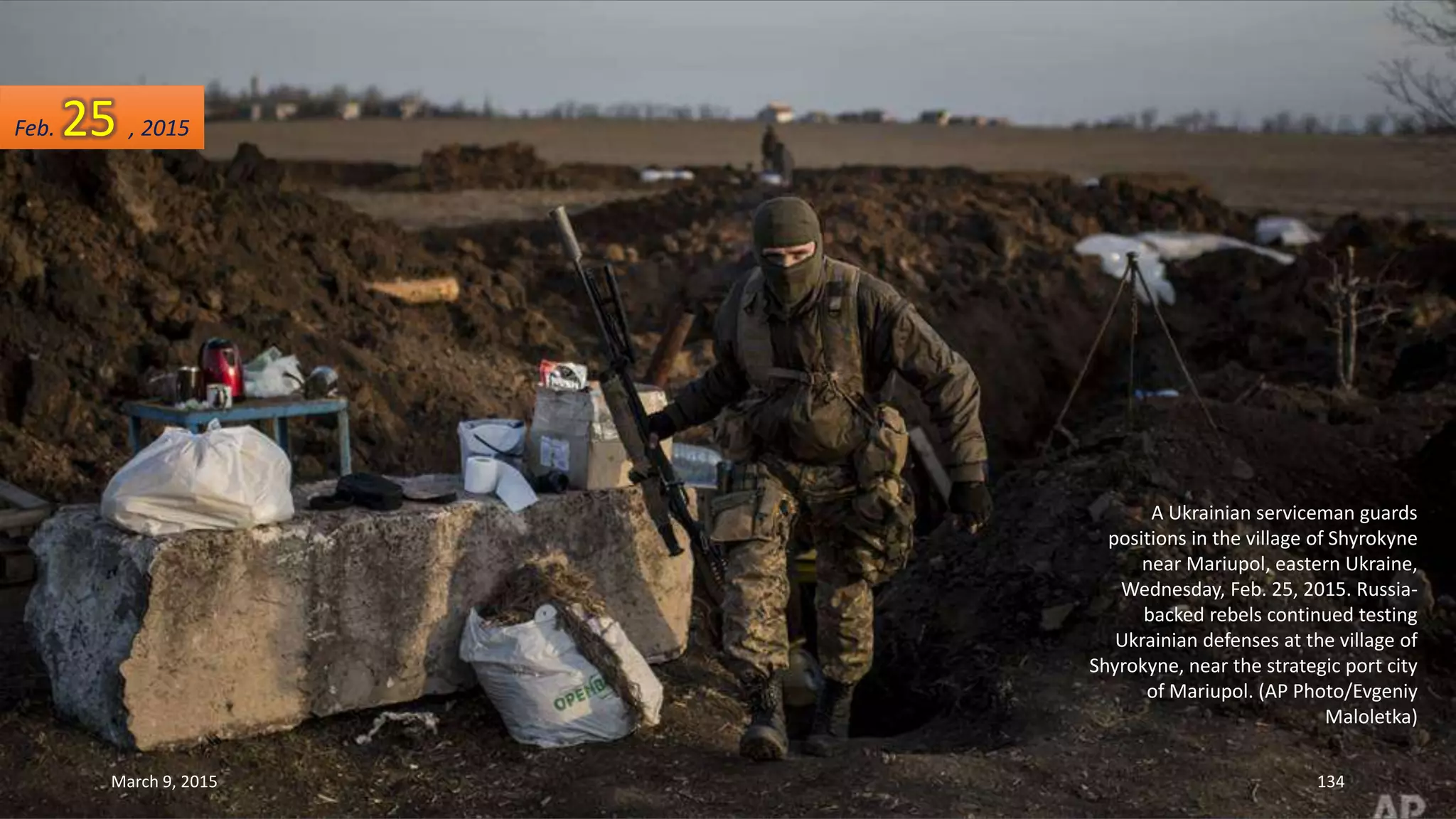 A Ukrainian serviceman guards
positions in the village of Shyrokyne
near Mariupol, eastern Ukraine,
Wednesday, Feb. 25, 2015. Russia-
backed rebels continued testing
Ukrainian defenses at the village of
Shyrokyne, near the strategic port city
of Mariupol. (AP Photo/Evgeniy
Maloletka)
Feb. 25 , 2015
March 9, 2015 134
 