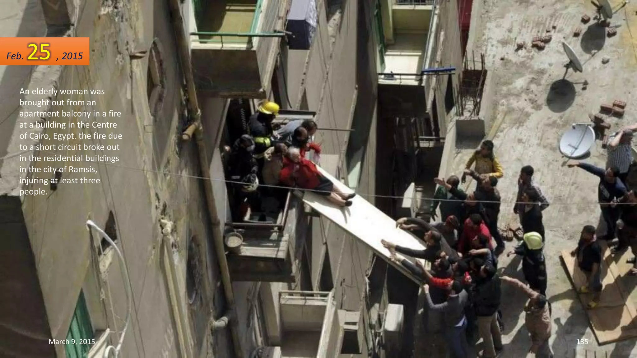 An elderly woman was
brought out from an
apartment balcony in a fire
at a building in the Centre
of Cairo, Egypt. the fire due
to a short circuit broke out
in the residential buildings
in the city of Ramsis,
injuring at least three
people.
Feb. 25 , 2015
March 9, 2015 135
 