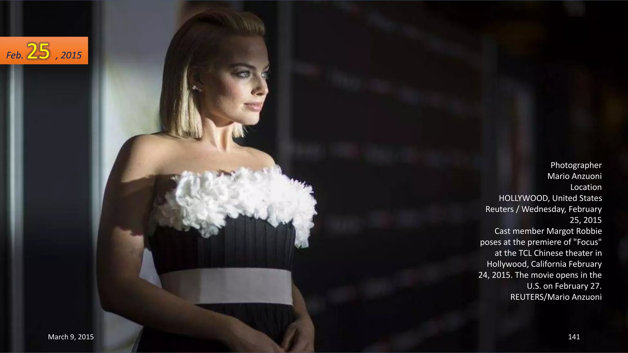 Photographer
Mario Anzuoni
Location
HOLLYWOOD, United States
Reuters / Wednesday, February
25, 2015
Cast member Margot Robbie
poses at the premiere of "Focus"
at the TCL Chinese theater in
Hollywood, California February
24, 2015. The movie opens in the
U.S. on February 27.
REUTERS/Mario Anzuoni
Feb. 25 , 2015
March 9, 2015 141
 