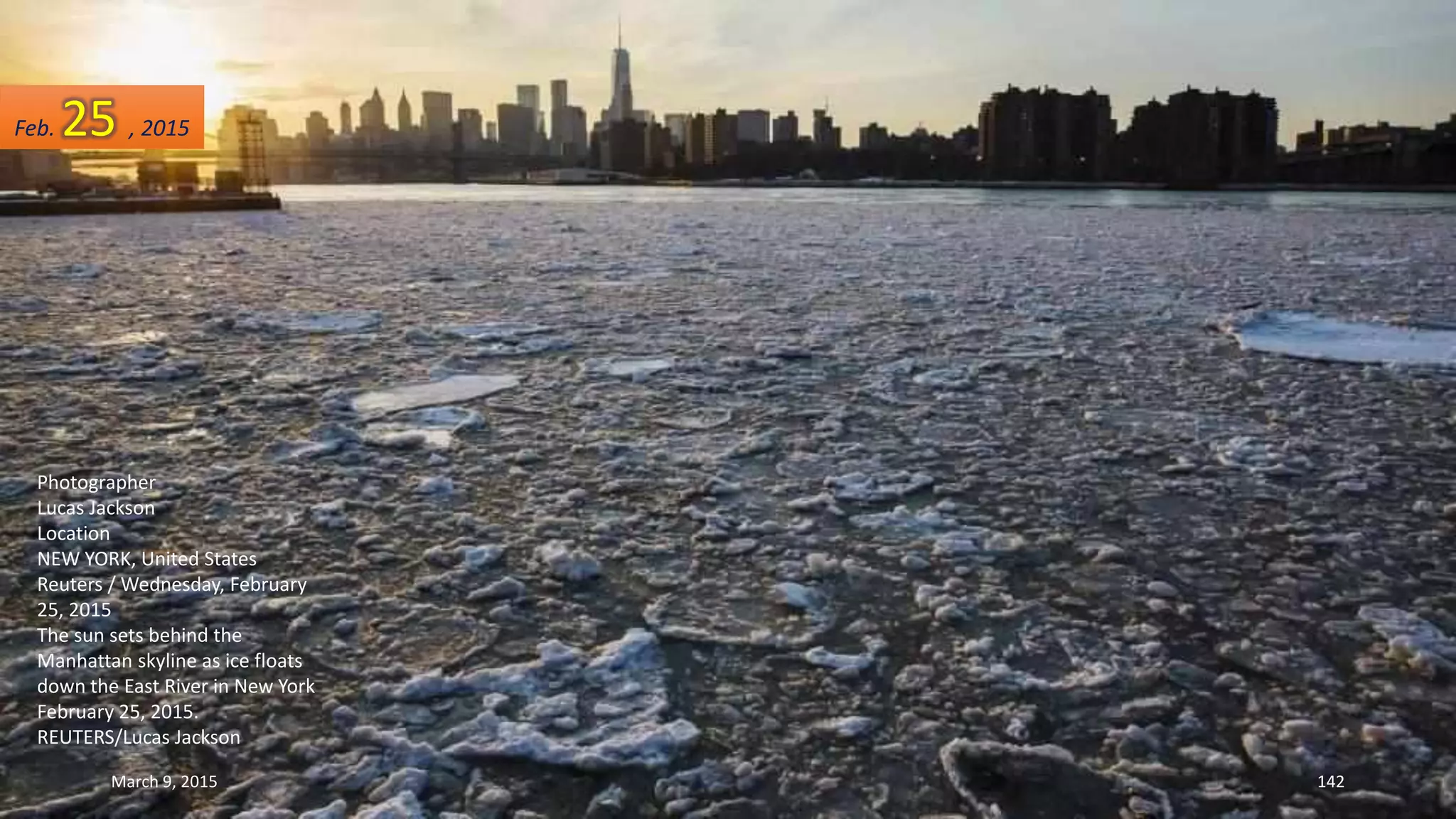 Photographer
Lucas Jackson
Location
NEW YORK, United States
Reuters / Wednesday, February
25, 2015
The sun sets behind the
Manhattan skyline as ice floats
down the East River in New York
February 25, 2015.
REUTERS/Lucas Jackson
Feb. 25 , 2015
March 9, 2015 142
 