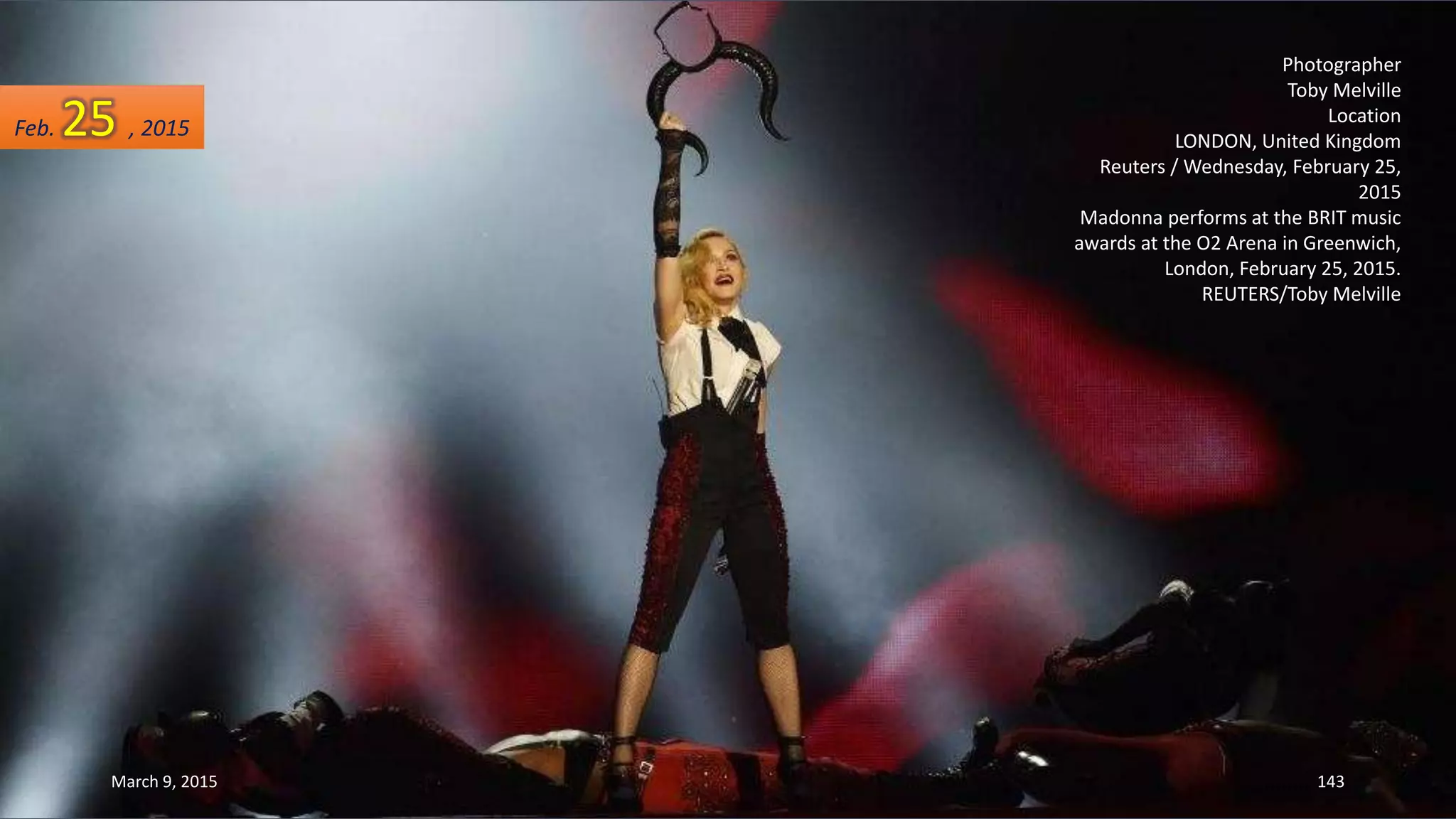 Photographer
Toby Melville
Location
LONDON, United Kingdom
Reuters / Wednesday, February 25,
2015
Madonna performs at the BRIT music
awards at the O2 Arena in Greenwich,
London, February 25, 2015.
REUTERS/Toby Melville
Feb. 25 , 2015
March 9, 2015 143
 