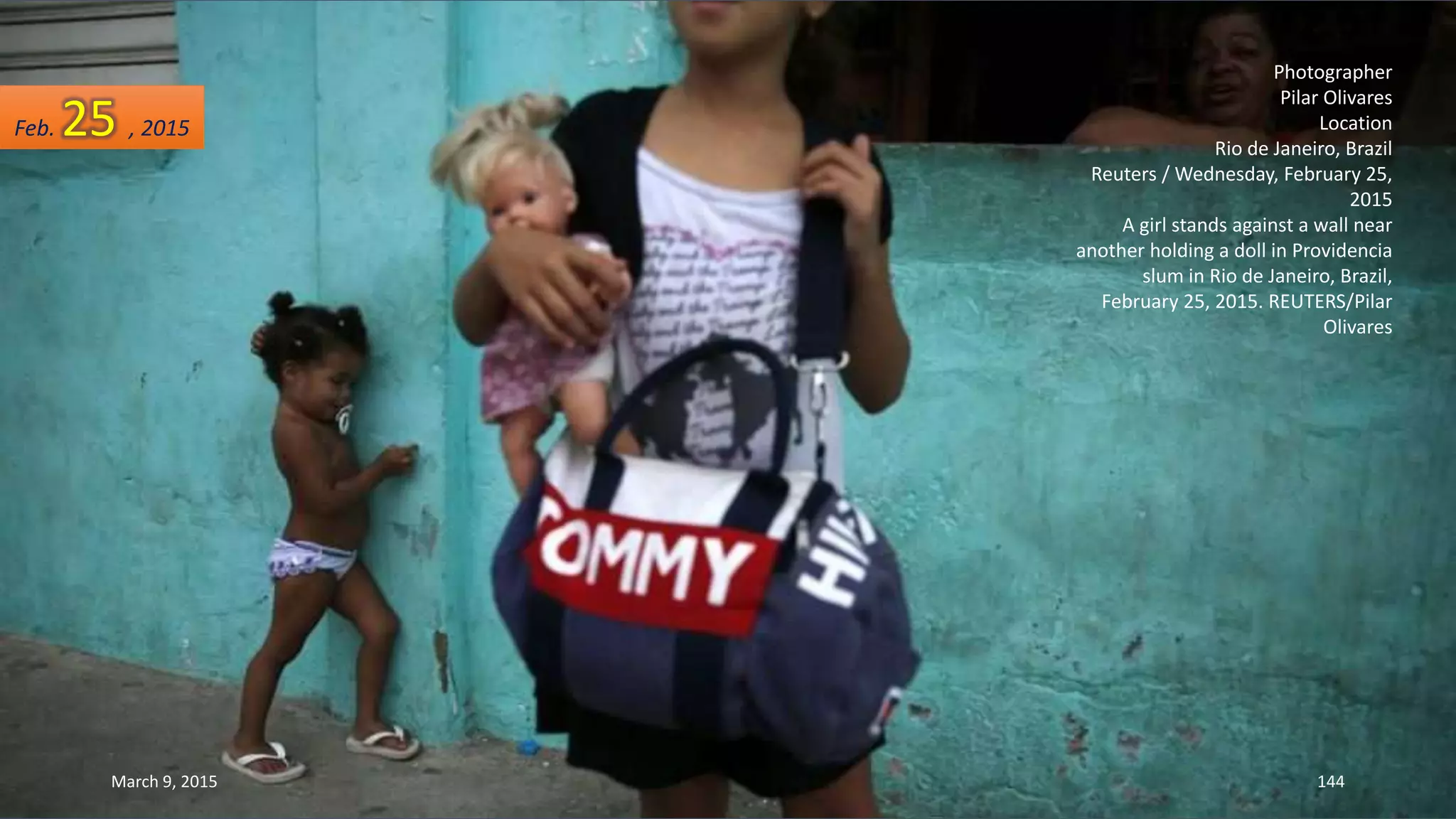 Photographer
Pilar Olivares
Location
Rio de Janeiro, Brazil
Reuters / Wednesday, February 25,
2015
A girl stands against a wall near
another holding a doll in Providencia
slum in Rio de Janeiro, Brazil,
February 25, 2015. REUTERS/Pilar
Olivares
Feb. 25 , 2015
March 9, 2015 144
 