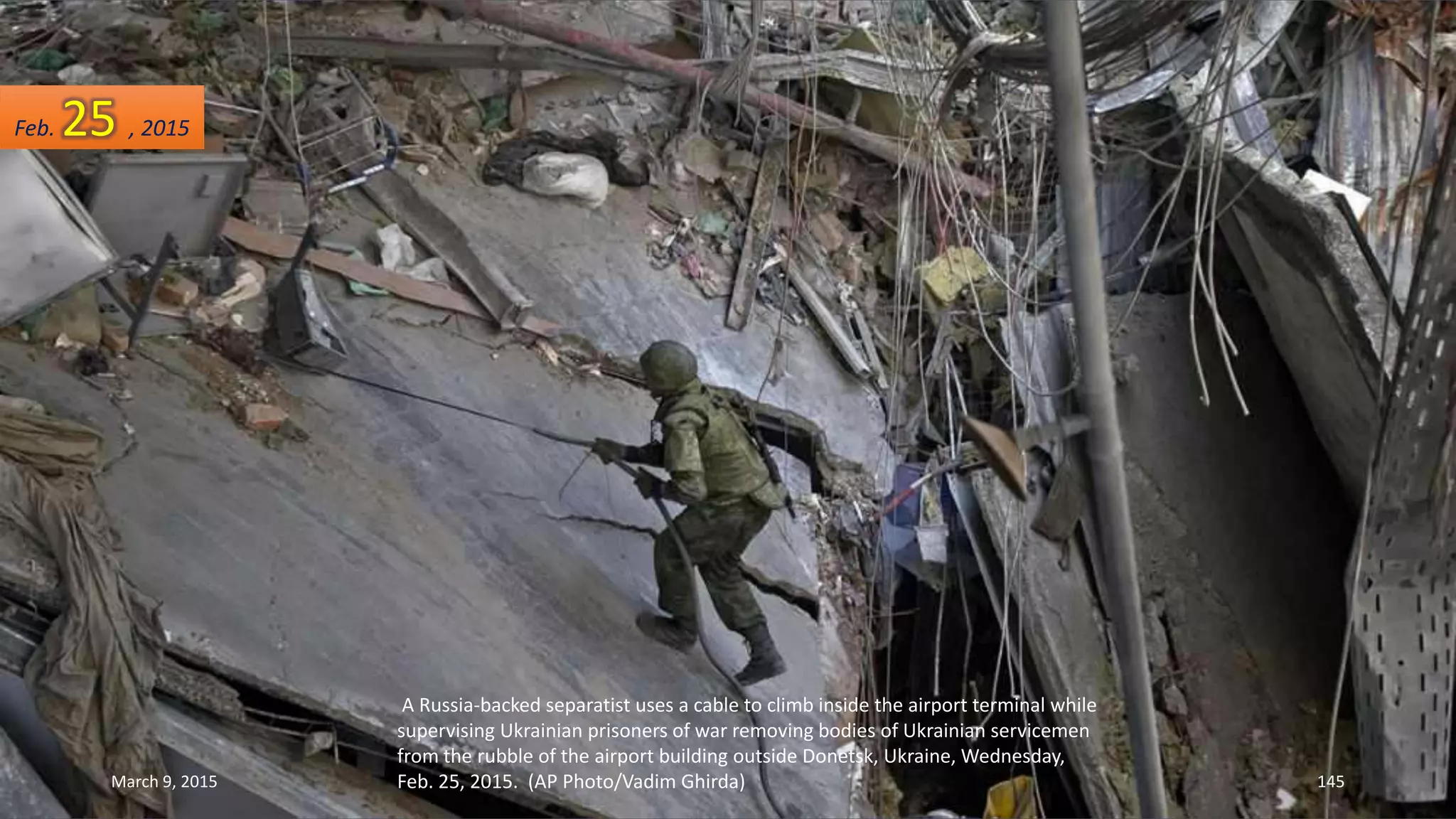 A Russia-backed separatist uses a cable to climb inside the airport terminal while
supervising Ukrainian prisoners of war removing bodies of Ukrainian servicemen
from the rubble of the airport building outside Donetsk, Ukraine, Wednesday,
Feb. 25, 2015. (AP Photo/Vadim Ghirda)
Feb. 25 , 2015
March 9, 2015 145
 