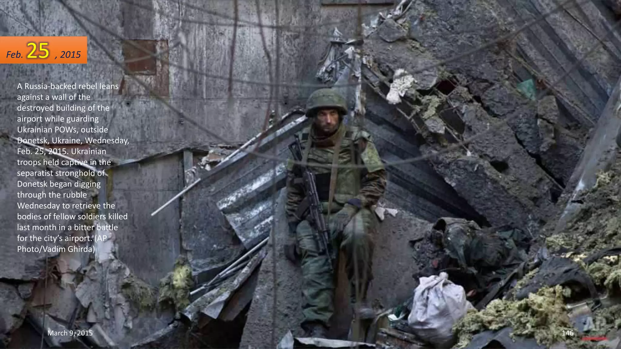 A Russia-backed rebel leans
against a wall of the
destroyed building of the
airport while guarding
Ukrainian POWs, outside
Donetsk, Ukraine, Wednesday,
Feb. 25, 2015. Ukrainian
troops held captive in the
separatist stronghold of
Donetsk began digging
through the rubble
Wednesday to retrieve the
bodies of fellow soldiers killed
last month in a bitter battle
for the city’s airport. (AP
Photo/Vadim Ghirda)
Feb. 25 , 2015
March 9, 2015 146
 