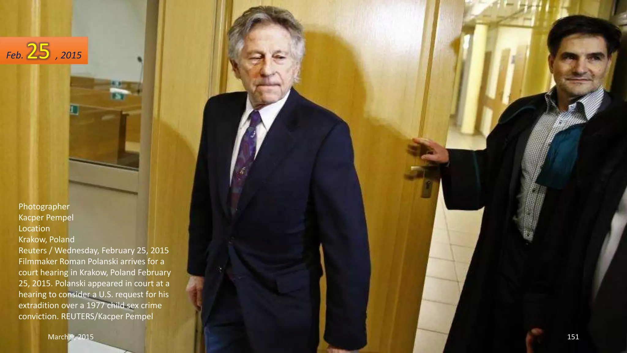 Photographer
Kacper Pempel
Location
Krakow, Poland
Reuters / Wednesday, February 25, 2015
Filmmaker Roman Polanski arrives for a
court hearing in Krakow, Poland February
25, 2015. Polanski appeared in court at a
hearing to consider a U.S. request for his
extradition over a 1977 child sex crime
conviction. REUTERS/Kacper Pempel
Feb. 25 , 2015
March 9, 2015 151
 