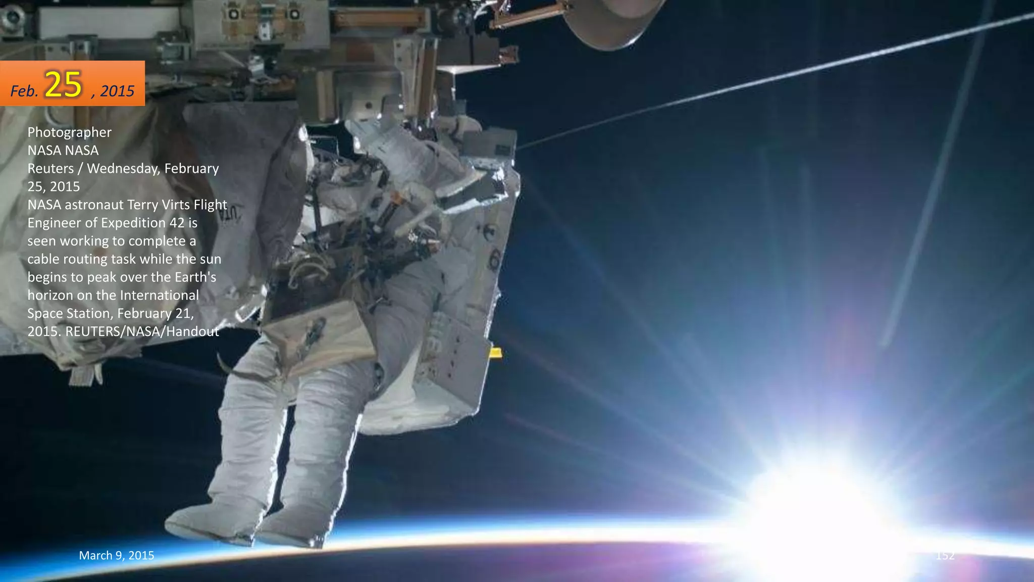 Photographer
NASA NASA
Reuters / Wednesday, February
25, 2015
NASA astronaut Terry Virts Flight
Engineer of Expedition 42 is
seen working to complete a
cable routing task while the sun
begins to peak over the Earth's
horizon on the International
Space Station, February 21,
2015. REUTERS/NASA/Handout
Feb. 25 , 2015
March 9, 2015 152
 