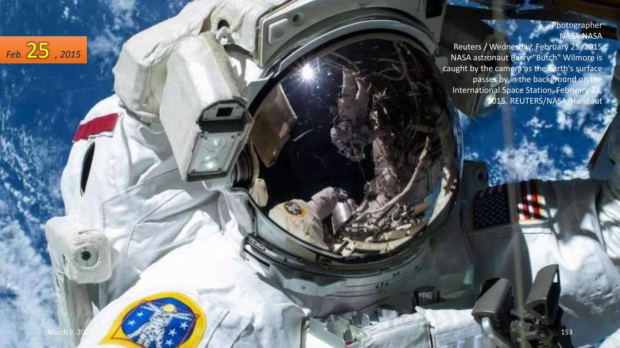 Photographer
NASA NASA
Reuters / Wednesday, February 25, 2015
NASA astronaut Barry "Butch" Wilmore is
caught by the camera as the Earth's surface
passes by in the background on the
International Space Station, February 21,
2015. REUTERS/NASA/Handout
Feb. 25 , 2015
March 9, 2015 153
 