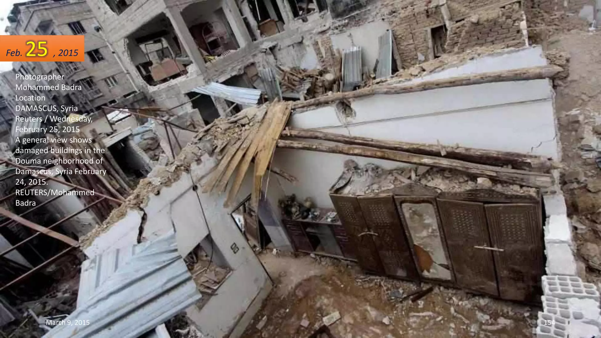 Photographer
Mohammed Badra
Location
DAMASCUS, Syria
Reuters / Wednesday,
February 25, 2015
A general view shows
damaged buildings in the
Douma neighborhood of
Damascus, Syria February
24, 2015.
REUTERS/Mohammed
Badra
Feb. 25 , 2015
March 9, 2015 154
 